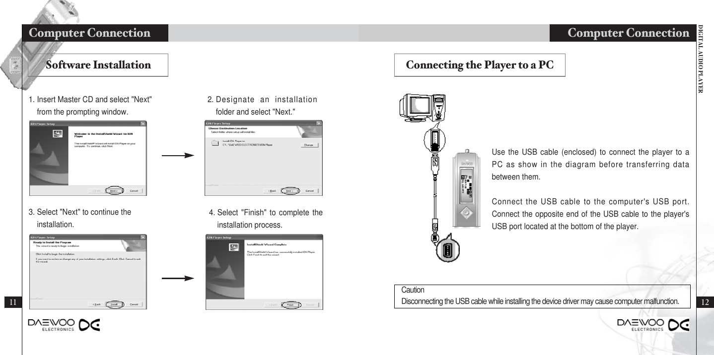 DIGITAL AUDIO PLAYERComputer Connection 12111. Insert Master CD and select &quot;Next&quot;from the prompting window.2. Designate an installationfolder and select &quot;Next.&quot;Use the USB cable (enclosed) to connect the player to aPC as show in the diagram before transferring databetween them.Connect the USB cable to the computer&apos;s USB port.Connect the opposite end of the USB cable to the player&apos;sUSB port located at the bottom of the player.Software Installation Connecting the Player to a PC3. Select &quot;Next&quot; to continue theinstallation.4. Select &quot;Finish&quot; to complete theinstallation process.Computer Connection CautionDisconnecting the USB cable while installing the device driver may cause computer malfunction.