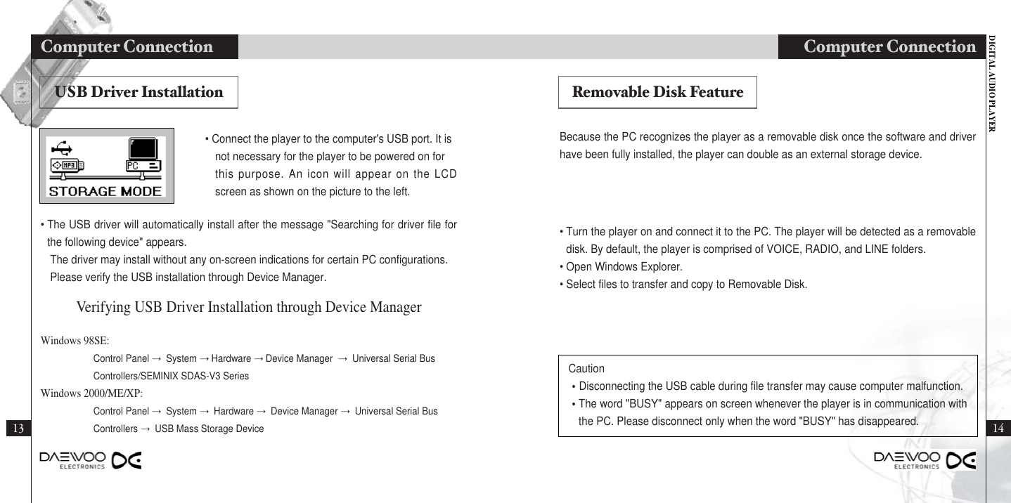 DIGITAL AUDIO PLAYERComputer Connection 1413Computer Connection Because the PC recognizes the player as a removable disk once the software and driverhave been fully installed, the player can double as an external storage device.• Turn the player on and connect it to the PC. The player will be detected as a removabledisk. By default, the player is comprised of VOICE, RADIO, and LINE folders. • Open Windows Explorer.• Select files to transfer and copy to Removable Disk.Caution•Disconnecting the USB cable during file transfer may cause computer malfunction.•The word &quot;BUSY&quot; appears on screen whenever the player is in communication withthe PC. Please disconnect only when the word &quot;BUSY&quot; has disappeared.• Connect the player to the computer&apos;s USB port. It is not necessary for the player to be powered on for this purpose. An icon will appear on the LCDscreen as shown on the picture to the left.• The USB driver will automatically install after the message &quot;Searching for driver file forthe following device&quot; appears. The driver may install without any on-screen indications for certain PC configurations.Please verify the USB installation through Device Manager.Windows 98SE: Control Panel →System →Hardware →Device Manager  →Universal Serial Bus Controllers/SEMINIX SDAS-V3 SeriesWindows 2000/ME/XP:Control Panel →System →Hardware →Device Manager →Universal Serial Bus  Controllers →USB Mass Storage DeviceVerifying USB Driver Installation through Device ManagerUSB Driver Installation Removable Disk Feature