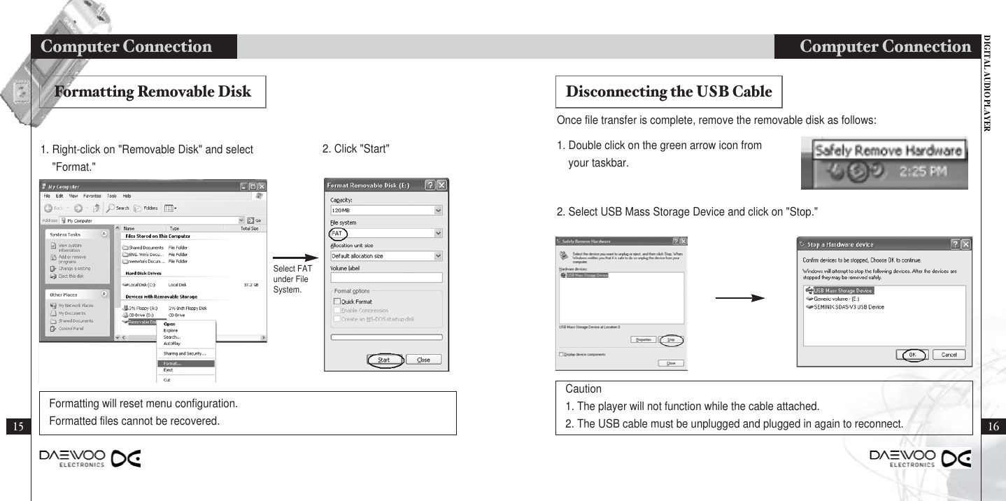 DIGITAL AUDIO PLAYERComputer Connection1615Computer Connection 1. Right-click on &quot;Removable Disk&quot; and select&quot;Format.&quot;1. Double click on the green arrow icon fromyour taskbar.Once file transfer is complete, remove the removable disk as follows:2. Select USB Mass Storage Device and click on &quot;Stop.&quot;2. Click &quot;Start&quot;Formatting will reset menu configuration.Formatted files cannot be recovered.Caution 1. The player will not function while the cable attached.2. The USB cable must be unplugged and plugged in again to reconnect.Formatting Removable Disk Disconnecting the USB CableSelect FATunder FileSystem.