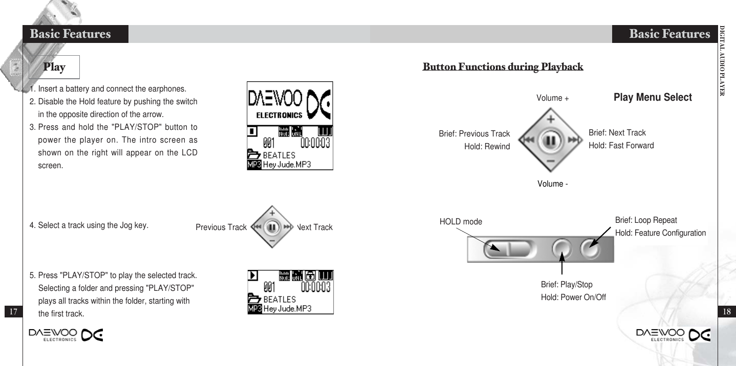 DIGITAL AUDIO PLAYERBasic Features1817Basic Features1. Insert a battery and connect the earphones.2. Disable the Hold feature by pushing the switchin the opposite direction of the arrow.3. Press and hold the &quot;PLAY/STOP&quot; button topower the player on. The intro screen asshown on the right will appear on the LCDscreen.4. Select a track using the Jog key.5. Press &quot;PLAY/STOP&quot; to play the selected track.Selecting a folder and pressing &quot;PLAY/STOP&quot; plays all tracks within the folder, starting withthe first track.PlayHOLD modeBrief: Play/StopHold: Power On/OffBrief: Previous TrackHold: RewindBrief: Next TrackHold: Fast ForwardPlay Menu SelectButton Functions during PlaybackBrief: Loop RepeatHold: Feature ConfigurationPrevious Track Next TrackVolume +Volume -