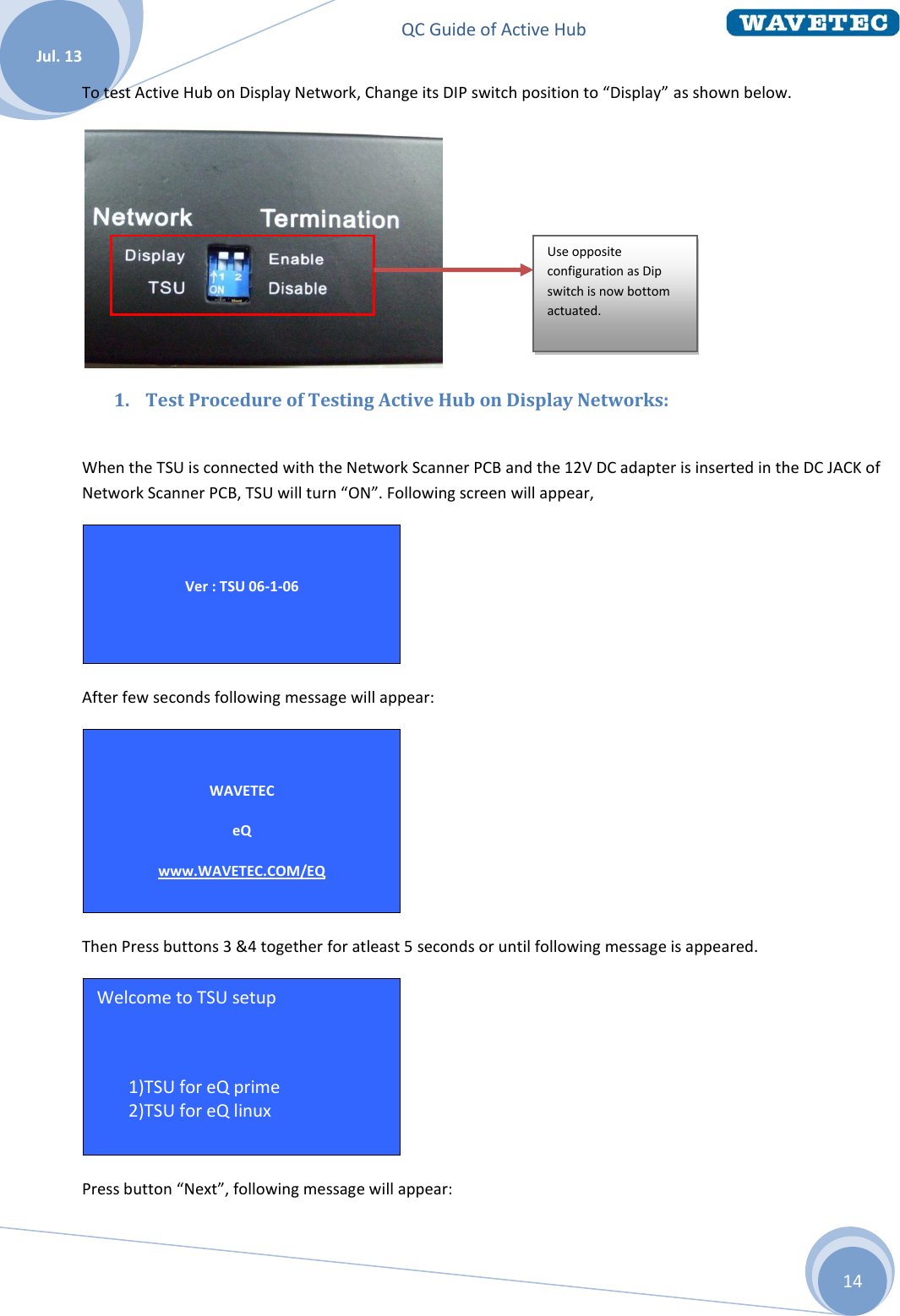 QC Guide of Active Hub    Jul. 13 14 To test Active Hub on Display Network, Change its DIP switch position to “Display” as shown below.  1. Test Procedure of Testing Active Hub on Display Networks:         When the TSU is connected with the Network Scanner PCB and the 12V DC adapter is inserted in the DC JACK of Network Scanner PCB, TSU will turn “ON”. Following screen will appear,  After few seconds following message will appear:  Then Press buttons 3 &amp;4 together for atleast 5 seconds or until following message is appeared.  Press button “Next”, following message will appear: Welcome to TSU setup  1 1)TSU for eQ prime 2 2)TSU for eQ linux  Hit Next for options   WAVETEC eQ www.WAVETEC.COM/EQ  TSU ID = 001   Ver : TSU 06-1-06  Use opposite configuration as Dip switch is now bottom actuated.  