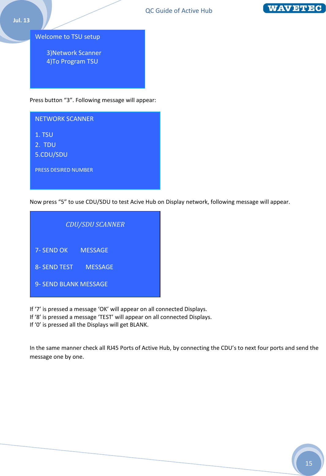 QC Guide of Active Hub    Jul. 13 15 CDU/SDU SCANNER  7- SEND OK        MESSAGE  8- SEND TEST        MESSAGE  9- SEND BLANK MESSAGE     Press button “3”. Following message will appear:  Now press “5” to use CDU/SDU to test Acive Hub on Display network, following message will appear.           If ‘7’ is pressed a message ‘OK’ will appear on all connected Displays. If ‘8’ is pressed a message ‘TEST’ will appear on all connected Displays. If ‘0’ is pressed all the Displays will get BLANK.  In the same manner check all RJ45 Ports of Active Hub, by connecting the CDU’s to next four ports and send the message one by one.     NETWORK SCANNER 1. TSU                  2.  TDU  5.CDU/SDU PRESS DESIRED NUMBER  Welcome to TSU setup 3 3)Network Scanner 4 4)To Program TSU   