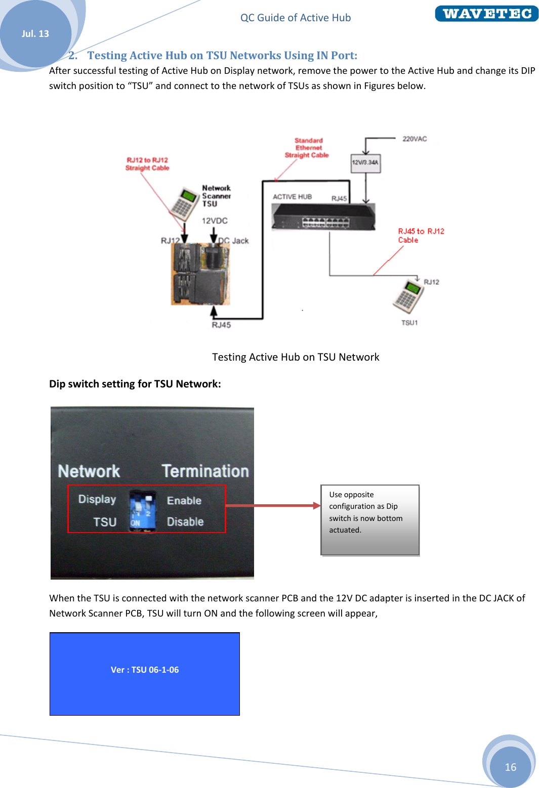 QC Guide of Active Hub    Jul. 13 16 2. Testing Active Hub on TSU Networks Using IN Port: After successful testing of Active Hub on Display network, remove the power to the Active Hub and change its DIP switch position to “TSU” and connect to the network of TSUs as shown in Figures below.                                                                           Testing Active Hub on TSU Network Dip switch setting for TSU Network:  When the TSU is connected with the network scanner PCB and the 12V DC adapter is inserted in the DC JACK of Network Scanner PCB, TSU will turn ON and the following screen will appear,   Ver : TSU 06-1-06  Use opposite configuration as Dip switch is now bottom actuated.  