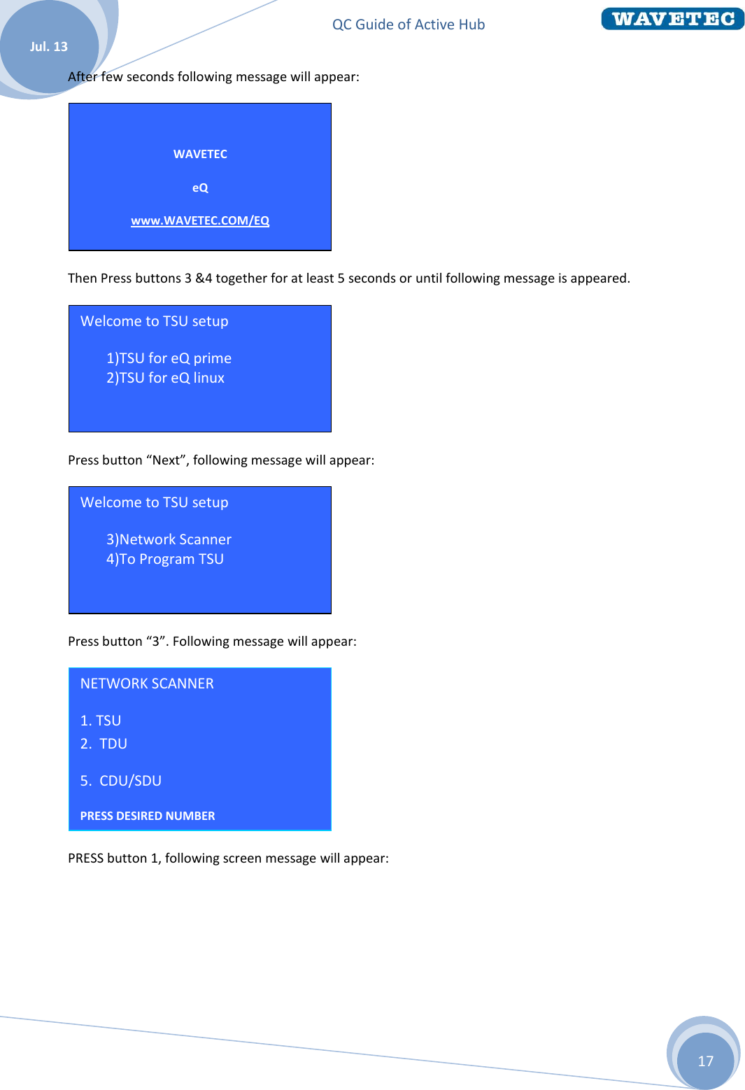 QC Guide of Active Hub    Jul. 13 17 After few seconds following message will appear:  Then Press buttons 3 &amp;4 together for at least 5 seconds or until following message is appeared.  Press button “Next”, following message will appear:  Press button “3”. Following message will appear:  PRESS button 1, following screen message will appear: NETWORK SCANNER 1. TSU                  2.  TDU 5.  CDU/SDU PRESS DESIRED NUMBER  Welcome to TSU setup 7 3)Network Scanner 8 4)To Program TSU   Welcome to TSU setup 5 1)TSU for eQ prime 6 2)TSU for eQ linux  Hit Next for options   WAVETEC eQ www.WAVETEC.COM/EQ  TSU ID = 001  