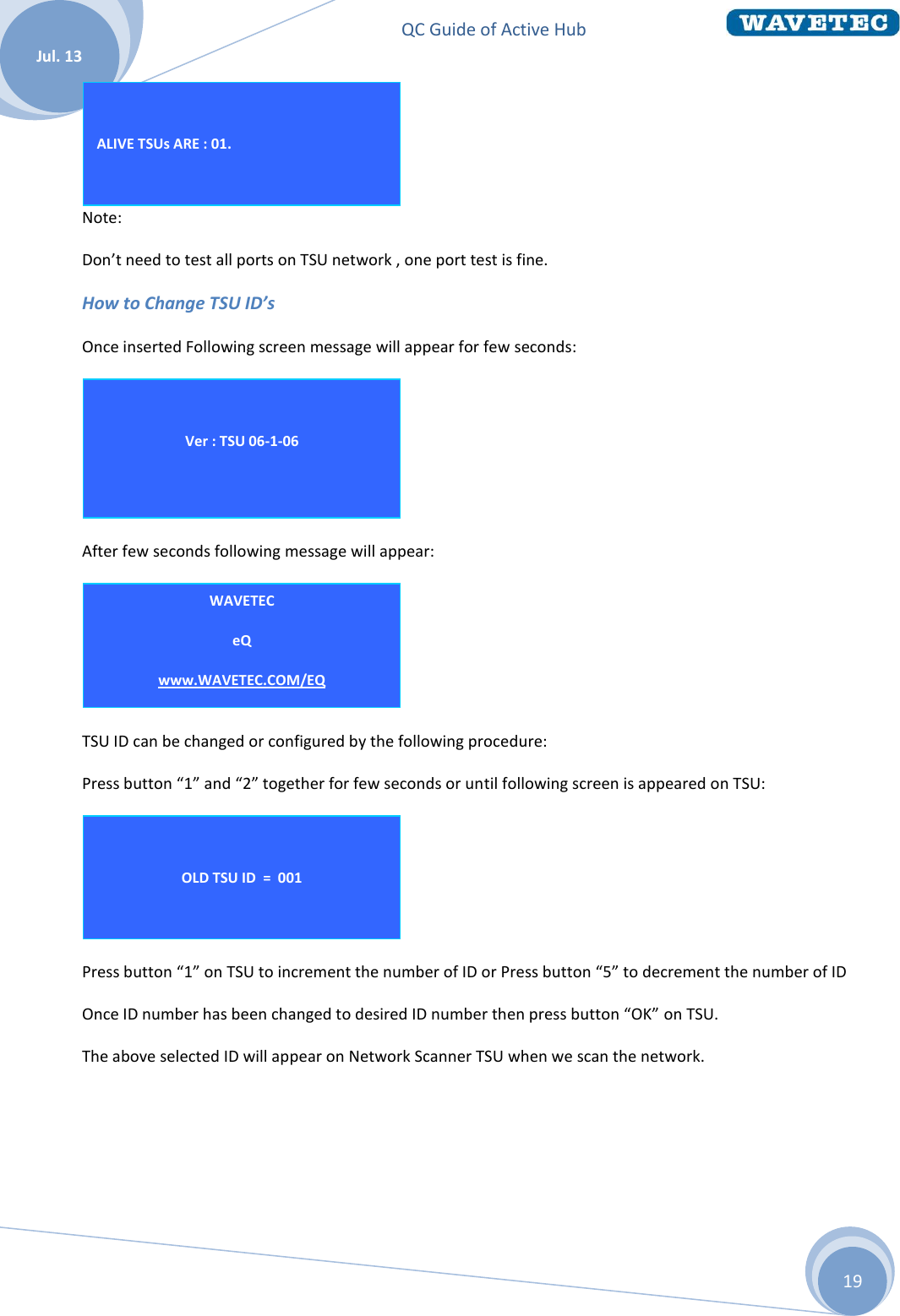 QC Guide of Active Hub    Jul. 13 19  Note: Don’t need to test all ports on TSU network , one port test is fine. How to Change TSU ID’s Once inserted Following screen message will appear for few seconds:  After few seconds following message will appear:  TSU ID can be changed or configured by the following procedure: Press button “1” and “2” together for few seconds or until following screen is appeared on TSU:  Press button “1” on TSU to increment the number of ID or Press button “5” to decrement the number of ID  Once ID number has been changed to desired ID number then press button “OK” on TSU. The above selected ID will appear on Network Scanner TSU when we scan the network.         OLD TSU ID  =  001  NEW TSU ID  =  002  WAVETEC eQ www.WAVETEC.COM/EQ  TSU ID = 001   Ver : TSU 06-1-06   ALIVE TSUs ARE : 01.   