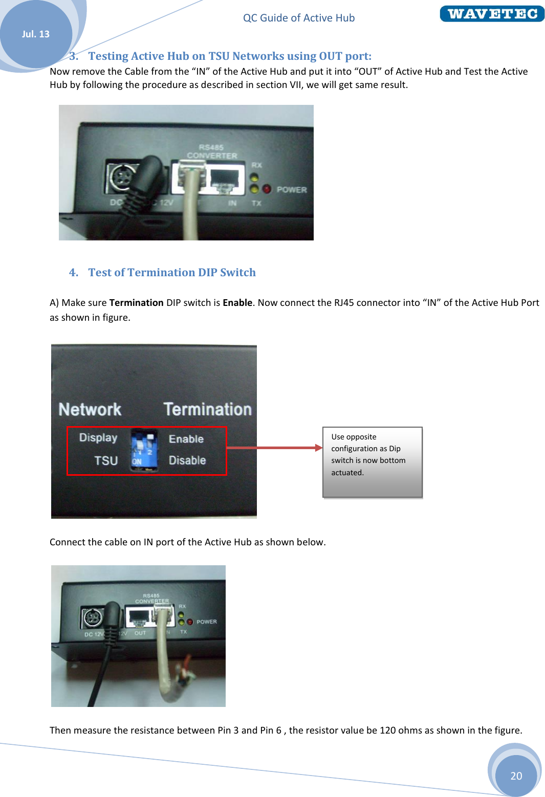 QC Guide of Active Hub    Jul. 13 20 3. Testing Active Hub on TSU Networks using OUT port:  Now remove the Cable from the “IN” of the Active Hub and put it into “OUT” of Active Hub and Test the Active Hub by following the procedure as described in section VII, we will get same result.        4. Test of Termination DIP Switch A) Make sure Termination DIP switch is Enable. Now connect the RJ45 connector into “IN” of the Active Hub Port as shown in figure.  Connect the cable on IN port of the Active Hub as shown below.  Then measure the resistance between Pin 3 and Pin 6 , the resistor value be 120 ohms as shown in the figure. Use opposite configuration as Dip switch is now bottom actuated.  