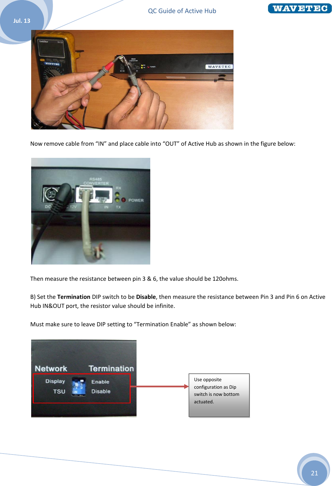 QC Guide of Active Hub    Jul. 13 21  Now remove cable from “IN” and place cable into “OUT” of Active Hub as shown in the figure below:  Then measure the resistance between pin 3 &amp; 6, the value should be 120ohms. B) Set the Termination DIP switch to be Disable, then measure the resistance between Pin 3 and Pin 6 on Active Hub IN&amp;OUT port, the resistor value should be infinite. Must make sure to leave DIP setting to “Termination Enable” as shown below:       Use opposite configuration as Dip switch is now bottom actuated.  