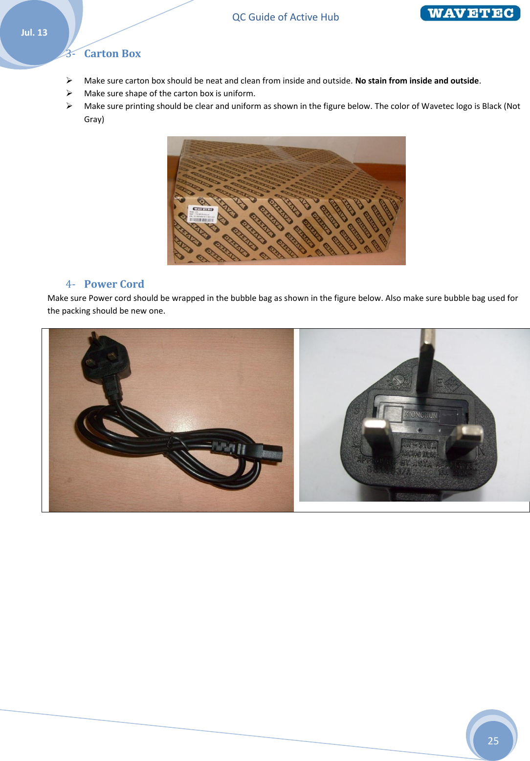 QC Guide of Active Hub    Jul. 13 25 3- Carton Box   Make sure carton box should be neat and clean from inside and outside. No stain from inside and outside.  Make sure shape of the carton box is uniform.  Make sure printing should be clear and uniform as shown in the figure below. The color of Wavetec logo is Black (Not Gray)  4- Power Cord Make sure Power cord should be wrapped in the bubble bag as shown in the figure below. Also make sure bubble bag used for the packing should be new one.    