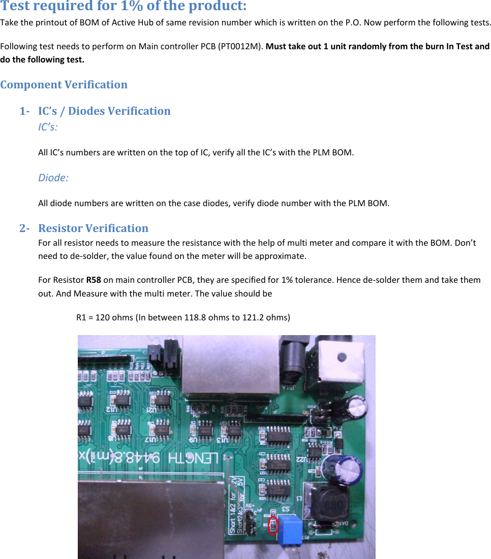 Test required for 1% of the product: Take the printout of BOM of Active Hub of same revision number which is written on the P.O. Now perform the following tests. Following test needs to perform on Main controller PCB (PT0012M). Must take out 1 unit randomly from the burn In Test and do the following test. Component Verification 1- IC’s / Diodes Verification IC’s: All IC’s numbers are written on the top of IC, verify all the IC’s with the PLM BOM.  Diode: All diode numbers are written on the case diodes, verify diode number with the PLM BOM. 2- Resistor Verification For all resistor needs to measure the resistance with the help of multi meter and compare it with the BOM. Don’t need to de-solder, the value found on the meter will be approximate. For Resistor R58 on main controller PCB, they are specified for 1% tolerance. Hence de-solder them and take them out. And Measure with the multi meter. The value should be  R1 = 120 ohms (In between 118.8 ohms to 121.2 ohms)    