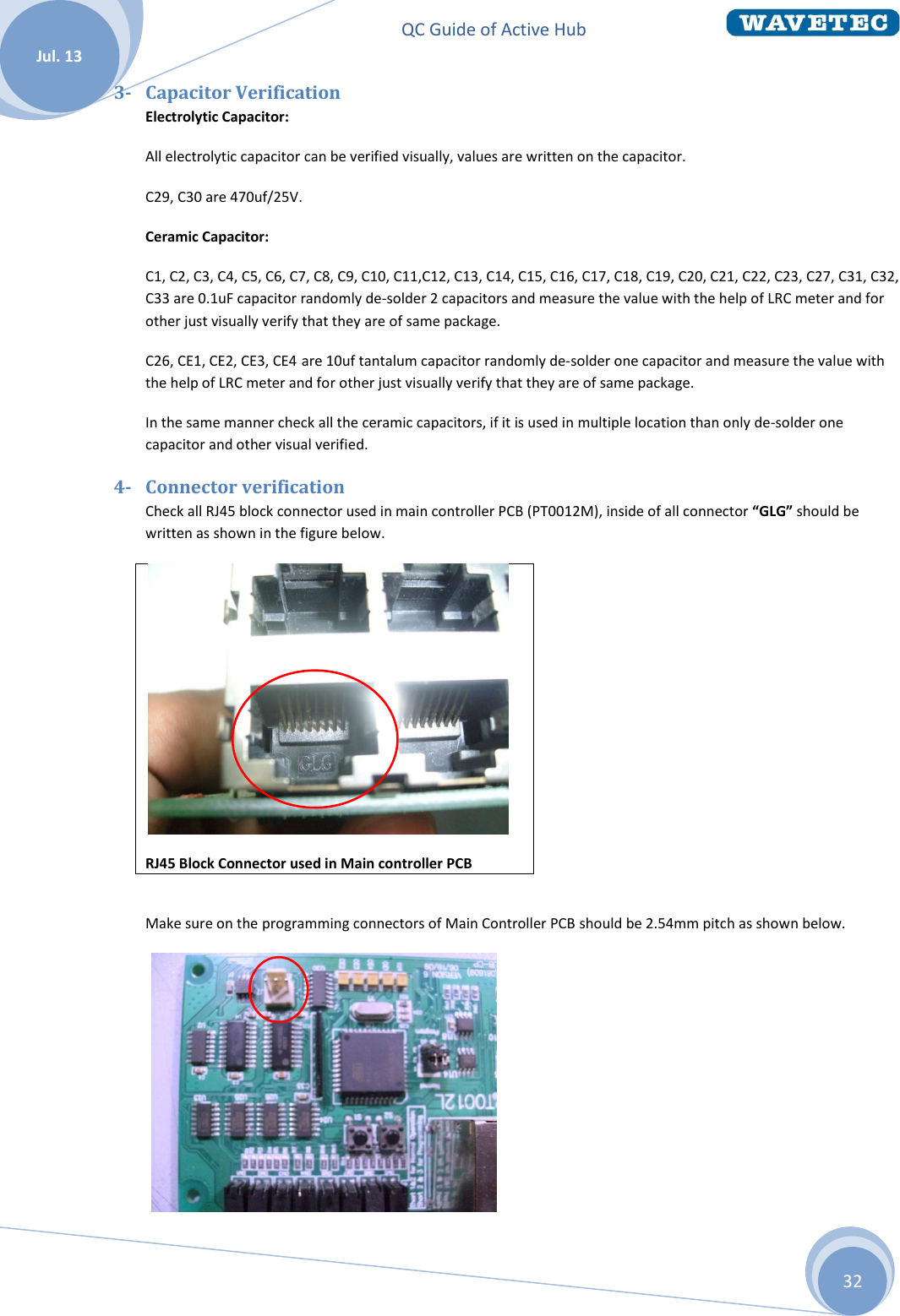 QC Guide of Active Hub    Jul. 13 32 3- Capacitor Verification Electrolytic Capacitor: All electrolytic capacitor can be verified visually, values are written on the capacitor. C29, C30 are 470uf/25V. Ceramic Capacitor:  C1, C2, C3, C4, C5, C6, C7, C8, C9, C10, C11,C12, C13, C14, C15, C16, C17, C18, C19, C20, C21, C22, C23, C27, C31, C32, C33 are 0.1uF capacitor randomly de-solder 2 capacitors and measure the value with the help of LRC meter and for other just visually verify that they are of same package. C26, CE1, CE2, CE3, CE4 are 10uf tantalum capacitor randomly de-solder one capacitor and measure the value with the help of LRC meter and for other just visually verify that they are of same package. In the same manner check all the ceramic capacitors, if it is used in multiple location than only de-solder one capacitor and other visual verified. 4- Connector verification Check all RJ45 block connector used in main controller PCB (PT0012M), inside of all connector “GLG” should be written as shown in the figure below.   RJ45 Block Connector used in Main controller PCB   Make sure on the programming connectors of Main Controller PCB should be 2.54mm pitch as shown below.    