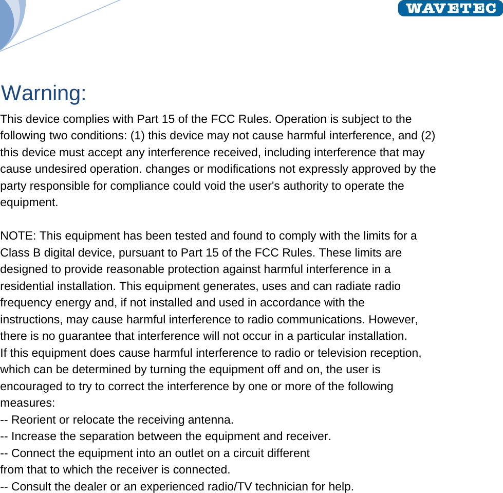  Warning:  This device complies with Part 15 of the FCC Rules. Operation is subject to the following two conditions: (1) this device may not cause harmful interference, and (2) this device must accept any interference received, including interference that may cause undesired operation. changes or modifications not expressly approved by the party responsible for compliance could void the user&apos;s authority to operate the equipment.  NOTE: This equipment has been tested and found to comply with the limits for a Class B digital device, pursuant to Part 15 of the FCC Rules. These limits are designed to provide reasonable protection against harmful interference in a residential installation. This equipment generates, uses and can radiate radio frequency energy and, if not installed and used in accordance with the instructions, may cause harmful interference to radio communications. However, there is no guarantee that interference will not occur in a particular installation. If this equipment does cause harmful interference to radio or television reception, which can be determined by turning the equipment off and on, the user is encouraged to try to correct the interference by one or more of the following measures: -- Reorient or relocate the receiving antenna. -- Increase the separation between the equipment and receiver. -- Connect the equipment into an outlet on a circuit different from that to which the receiver is connected. -- Consult the dealer or an experienced radio/TV technician for help.  