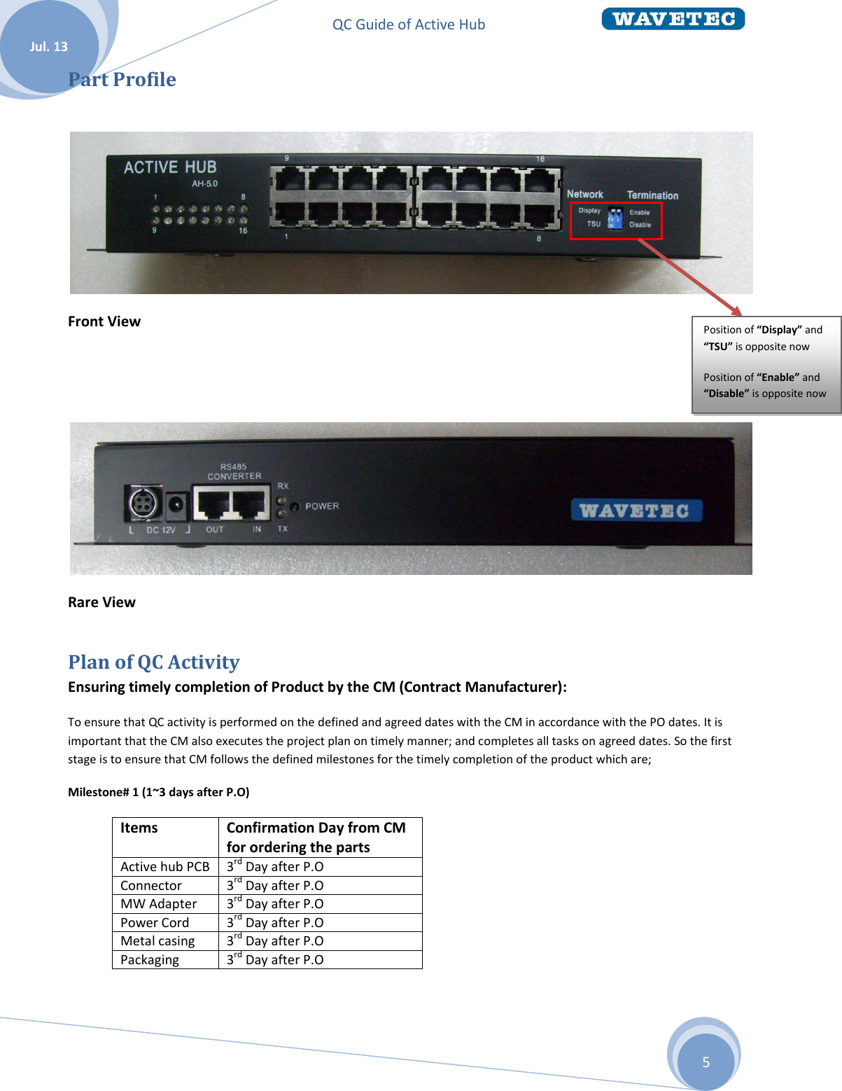 QC Guide of Active Hub    Jul. 13 5 Part Profile   Front View    Rare View Plan of QC Activity Ensuring timely completion of Product by the CM (Contract Manufacturer): To ensure that QC activity is performed on the defined and agreed dates with the CM in accordance with the PO dates. It is important that the CM also executes the project plan on timely manner; and completes all tasks on agreed dates. So the first stage is to ensure that CM follows the defined milestones for the timely completion of the product which are; Milestone# 1 (1~3 days after P.O) Items  Confirmation Day from CM for ordering the parts Active hub PCB 3rd Day after P.O Connector 3rd Day after P.O MW Adapter 3rd Day after P.O Power Cord 3rd Day after P.O Metal casing 3rd Day after P.O Packaging 3rd Day after P.O  Position of “Display” and “TSU” is opposite now Position of “Enable” and “Disable” is opposite now  