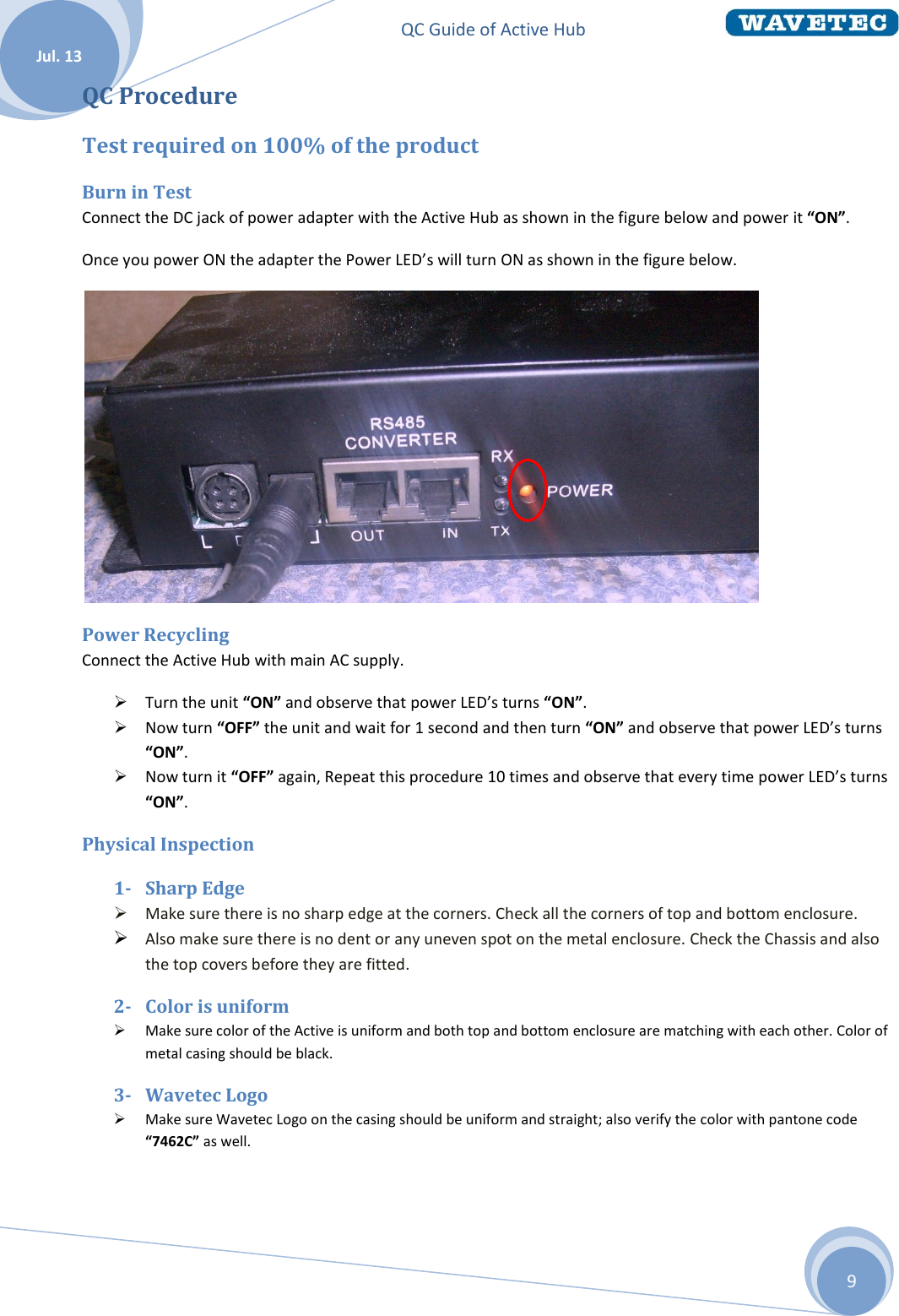 QC Guide of Active Hub    Jul. 13 9 QC Procedure Test required on 100% of the product Burn in Test Connect the DC jack of power adapter with the Active Hub as shown in the figure below and power it “ON”. Once you power ON the adapter the Power LED’s will turn ON as shown in the figure below.  Power Recycling Connect the Active Hub with main AC supply.  Turn the unit “ON” and observe that power LED’s turns “ON”.  Now turn “OFF” the unit and wait for 1 second and then turn “ON” and observe that power LED’s turns “ON”.  Now turn it “OFF” again, Repeat this procedure 10 times and observe that every time power LED’s turns “ON”. Physical Inspection 1- Sharp Edge  Make sure there is no sharp edge at the corners. Check all the corners of top and bottom enclosure.  Also make sure there is no dent or any uneven spot on the metal enclosure. Check the Chassis and also the top covers before they are fitted. 2- Color is uniform  Make sure color of the Active is uniform and both top and bottom enclosure are matching with each other. Color of metal casing should be black. 3- Wavetec Logo  Make sure Wavetec Logo on the casing should be uniform and straight; also verify the color with pantone code “7462C” as well. 