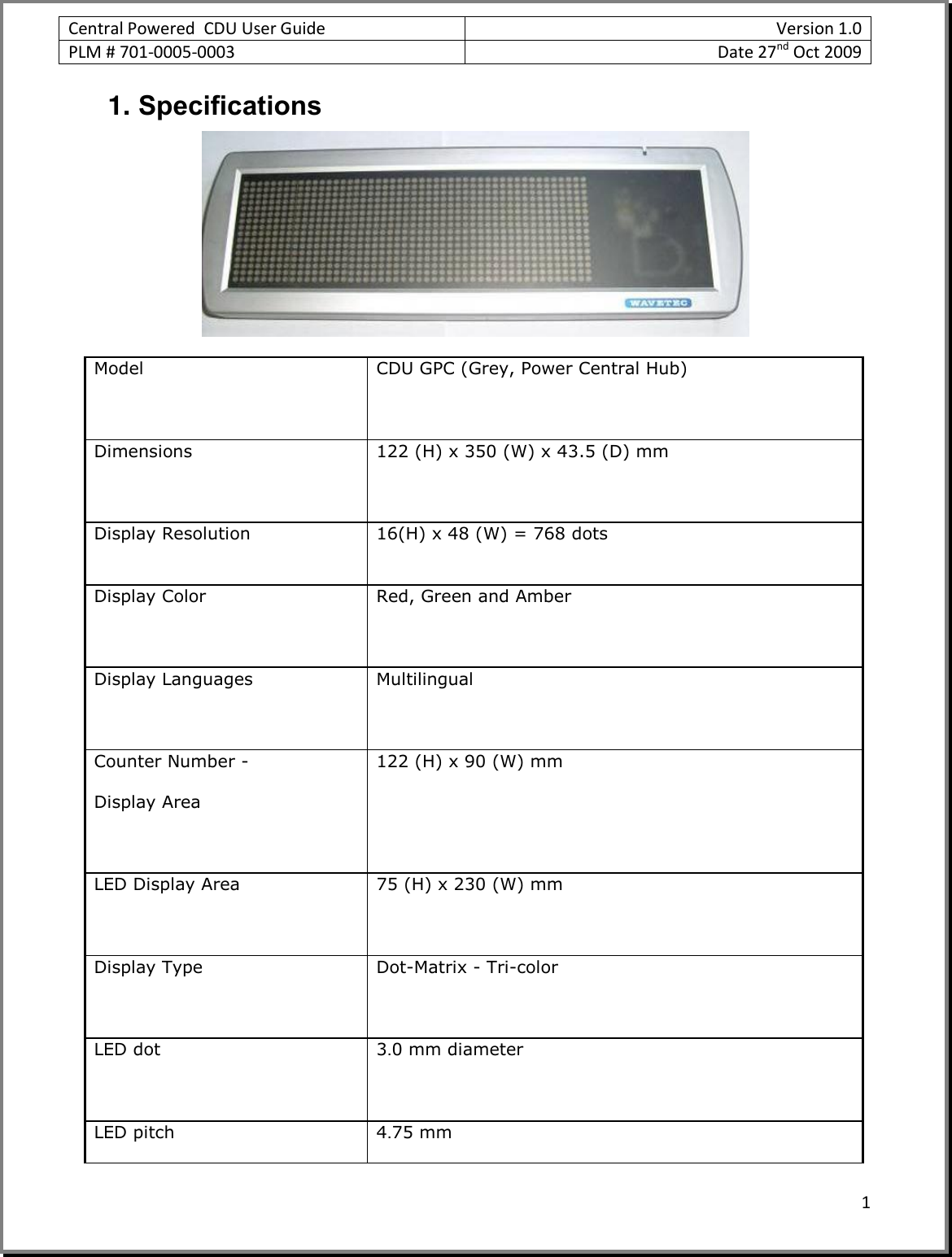 Central Powered  CDU User Guide Version 1.0 PLM # 701-0005-0003 Date 27nd Oct 2009  1  1. Specifications  Model CDU GPC (Grey, Power Central Hub)  Dimensions 122 (H) x 350 (W) x 43.5 (D) mm  Display Resolution 16(H) x 48 (W) = 768 dots   Display Color Red, Green and Amber  Display Languages Multilingual  Counter Number -   Display Area  122 (H) x 90 (W) mm LED Display Area 75 (H) x 230 (W) mm  Display Type Dot-Matrix - Tri-color  LED dot 3.0 mm diameter  LED pitch 4.75 mm 