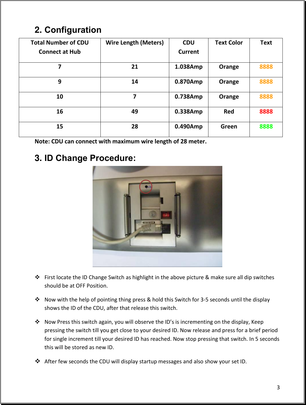 3  2. Configuration Total Number of CDU Connect at Hub Wire Length (Meters) CDU Current Text Color Text 7 21 1.038Amp Orange 8888 9 14 0.870Amp Orange 8888 10 7 0.738Amp Orange 8888 16 49 0.338Amp Red 8888 15 28 0.490Amp Green 8888 Note: CDU can connect with maximum wire length of 28 meter. 3. ID Change Procedure:   First locate the ID Change Switch as highlight in the above picture &amp; make sure all dip switches should be at OFF Position.  Now with the help of pointing thing press &amp; hold this Switch for 3-5 seconds until the display shows the ID of the CDU, after that release this switch.  Now Press this switch again, you will observe the ID’s is incrementing on the display, Keep pressing the switch till you get close to your desired ID. Now release and press for a brief period for single increment till your desired ID has reached. Now stop pressing that switch. In 5 seconds this will be stored as new ID.  After few seconds the CDU will display startup messages and also show your set ID.  