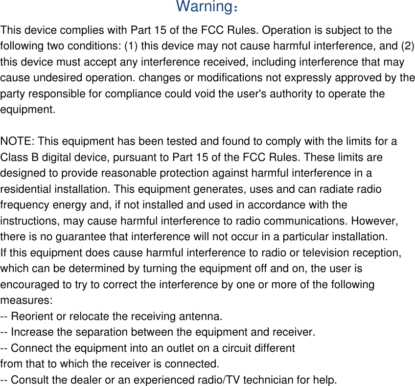  Warning： This device complies with Part 15 of the FCC Rules. Operation is subject to the following two conditions: (1) this device may not cause harmful interference, and (2) this device must accept any interference received, including interference that may cause undesired operation. changes or modifications not expressly approved by the party responsible for compliance could void the user&apos;s authority to operate the equipment.  NOTE: This equipment has been tested and found to comply with the limits for a Class B digital device, pursuant to Part 15 of the FCC Rules. These limits are designed to provide reasonable protection against harmful interference in a residential installation. This equipment generates, uses and can radiate radio frequency energy and, if not installed and used in accordance with the instructions, may cause harmful interference to radio communications. However, there is no guarantee that interference will not occur in a particular installation. If this equipment does cause harmful interference to radio or television reception, which can be determined by turning the equipment off and on, the user is encouraged to try to correct the interference by one or more of the following measures: -- Reorient or relocate the receiving antenna. -- Increase the separation between the equipment and receiver. -- Connect the equipment into an outlet on a circuit different from that to which the receiver is connected. -- Consult the dealer or an experienced radio/TV technician for help.  