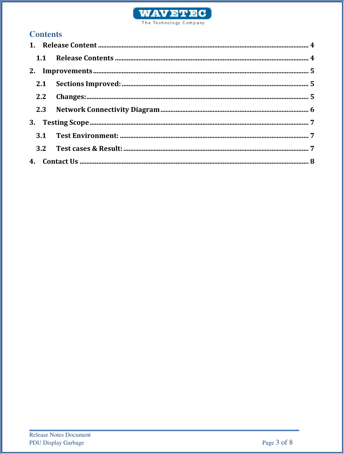 Release Notes Document PDU Display Garbage    Page 3 of 8 Contents 1. Release Content ............................................................................................................................. 41.1 Release Contents ................................................................................................................... 4 2. Improvements ................................................................................................................................ 52.1 Sections Improved: ............................................................................................................... 5 2.2 Changes: .................................................................................................................................... 5 2.3 Network Connectivity Diagram ........................................................................................ 6 3. Testing Scope .................................................................................................................................. 73.1 Test Environment: ................................................................................................................ 7 3.2 Test cases &amp; Result: .............................................................................................................. 7 4. Contact Us ........................................................................................................................................ 8