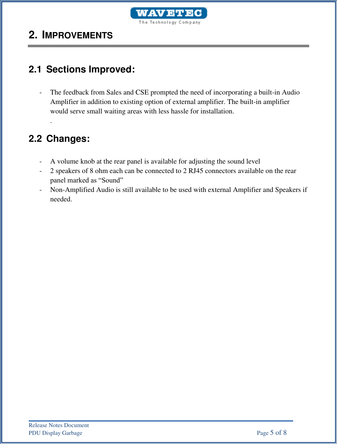 Release Notes Document PDU Display Garbage    Page 5 of 8 2. IMPROVEMENTS2.1  Sections Improved: - The feedback from Sales and CSE prompted the need of incorporating a built-in Audio Amplifier in addition to existing option of external amplifier. The built-in amplifier would serve small waiting areas with less hassle for installation. . 2.2  Changes: - A volume knob at the rear panel is available for adjusting the sound level - 2 speakers of 8 ohm each can be connected to 2 RJ45 connectors available on the rear panel marked as “Sound” - Non-Amplified Audio is still available to be used with external Amplifier and Speakers if needed. 