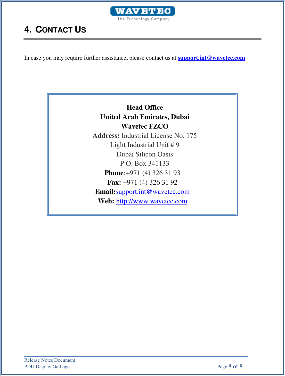 Release Notes Document PDU Display Garbage    Page 8 of 8 4. CONTACT USIn case you may require further assistance, please contact us at support.int@wavetec.com Head Office United Arab Emirates, Dubai Wavetec FZCO Address: Industrial License No. 175 Light Industrial Unit # 9 Dubai Silicon Oasis P.O. Box 341133 Phone:+971 (4) 326 31 93 Fax: +971 (4) 326 31 92 Email:support.int@wavetec.com Web: http://www.wavetec.com 