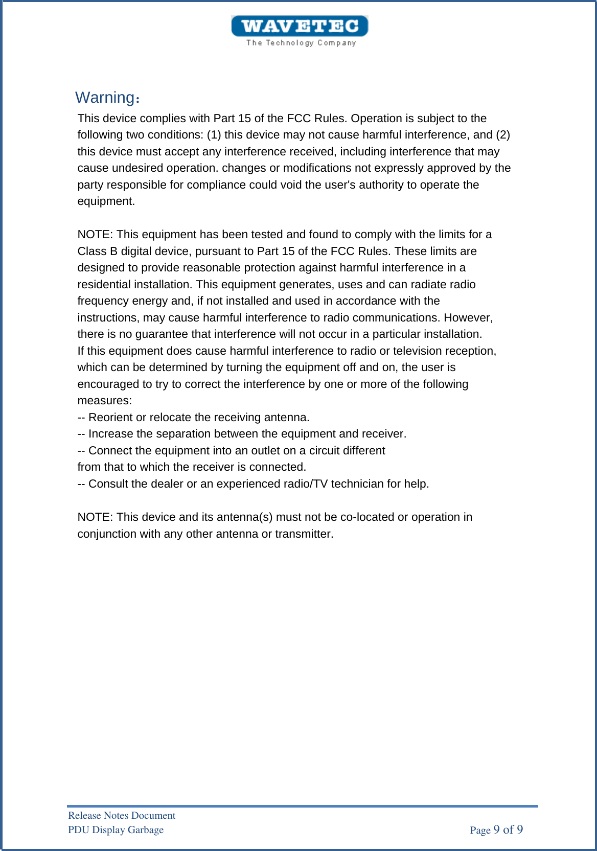Warning： This device complies with Part 15 of the FCC Rules. Operation is subject to the following two conditions: (1) this device may not cause harmful interference, and (2) this device must accept any interference received, including interference that may cause undesired operation. changes or modifications not expressly approved by the party responsible for compliance could void the user&apos;s authority to operate the equipment. NOTE: This equipment has been tested and found to comply with the limits for a Class B digital device, pursuant to Part 15 of the FCC Rules. These limits are designed to provide reasonable protection against harmful interference in a residential installation. This equipment generates, uses and can radiate radio frequency energy and, if not installed and used in accordance with the instructions, may cause harmful interference to radio communications. However, there is no guarantee that interference will not occur in a particular installation. If this equipment does cause harmful interference to radio or television reception, which can be determined by turning the equipment off and on, the user is encouraged to try to correct the interference by one or more of the following measures: -- Reorient or relocate the receiving antenna. -- Increase the separation between the equipment and receiver. -- Connect the equipment into an outlet on a circuit different from that to which the receiver is connected. -- Consult the dealer or an experienced radio/TV technician for help. NOTE: This device and its antenna(s) must not be co-located or operation in conjunction with any other antenna or transmitter. Release Notes Document PDU Display Garbage    Page 9 of 9 
