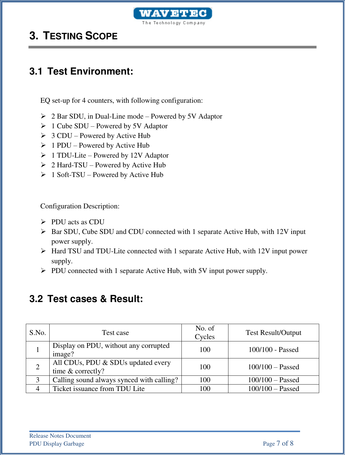 Release Notes Document PDU Display Garbage    Page 7 of 8 3. TESTING SCOPE3.1  Test Environment: EQ set-up for 4 counters, with following configuration: 2 Bar SDU, in Dual-Line mode – Powered by 5V Adaptor1 Cube SDU – Powered by 5V Adaptor3 CDU – Powered by Active Hub1 PDU – Powered by Active Hub1 TDU-Lite – Powered by 12V Adaptor2 Hard-TSU – Powered by Active Hub1 Soft-TSU – Powered by Active HubConfiguration Description: PDU acts as CDUBar SDU, Cube SDU and CDU connected with 1 separate Active Hub, with 12V inputpower supply.Hard TSU and TDU-Lite connected with 1 separate Active Hub, with 12V input powersupply.PDU connected with 1 separate Active Hub, with 5V input power supply.3.2  Test cases &amp; Result: S.No. Test case No. of Cycles Test Result/Output 1 Display on PDU, without any corrupted image? 100 100/100 - Passed 2 All CDUs, PDU &amp; SDUs updated every time &amp; correctly? 100 100/100 – Passed 3 Calling sound always synced with calling? 100 100/100 – Passed 4 Ticket issuance from TDU Lite 100 100/100 – Passed 