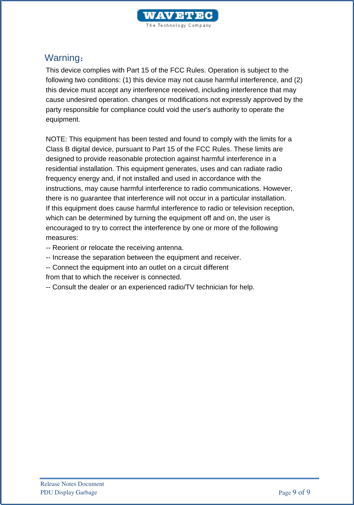 Warning： This device complies with Part 15 of the FCC Rules. Operation is subject to the following two conditions: (1) this device may not cause harmful interference, and (2) this device must accept any interference received, including interference that may cause undesired operation. changes or modifications not expressly approved by the party responsible for compliance could void the user&apos;s authority to operate the equipment. NOTE: This equipment has been tested and found to comply with the limits for a Class B digital device, pursuant to Part 15 of the FCC Rules. These limits are designed to provide reasonable protection against harmful interference in a residential installation. This equipment generates, uses and can radiate radio frequency energy and, if not installed and used in accordance with the instructions, may cause harmful interference to radio communications. However, there is no guarantee that interference will not occur in a particular installation. If this equipment does cause harmful interference to radio or television reception, which can be determined by turning the equipment off and on, the user is encouraged to try to correct the interference by one or more of the following measures: -- Reorient or relocate the receiving antenna. -- Increase the separation between the equipment and receiver. -- Connect the equipment into an outlet on a circuit different from that to which the receiver is connected. -- Consult the dealer or an experienced radio/TV technician for help. Release Notes Document PDU Display Garbage    Page 9 of 9 