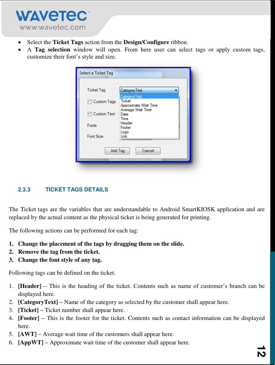    12  Select the Ticket Tags action from the Design/Configure ribbon.  A  Tag  selection  window  will  open.  From  here  user  can  select  tags  or  apply  custom  tags, customize their font‟s style and size.   2.3.3  TICKET TAGS DETAILS  The Ticket tags are the variables that are understandable to Android SmartKIOSK application and are replaced by the actual content as the physical ticket is being generated for printing.  The following actions can be performed for each tag: 1. Change the placement of the tags by dragging them on the slide.  2. Remove the tag from the ticket.  3. Change the font style of any tag. Following tags can be defined on the ticket. 1. [Header] – This is  the heading of the ticket. Contents  such  as  name of  customer‟s branch  can be displayed here.  2. [CategoryText] – Name of the category as selected by the customer shall appear here.  3. [Ticket] – Ticket number shall appear here. 4. [Footer] – This is the footer for the ticket. Contents such as contact information can be displayed here.  5. [AWT] – Average wait time of the customers shall appear here. 6. [AppWT] – Approximate wait time of the customer shall appear here. 