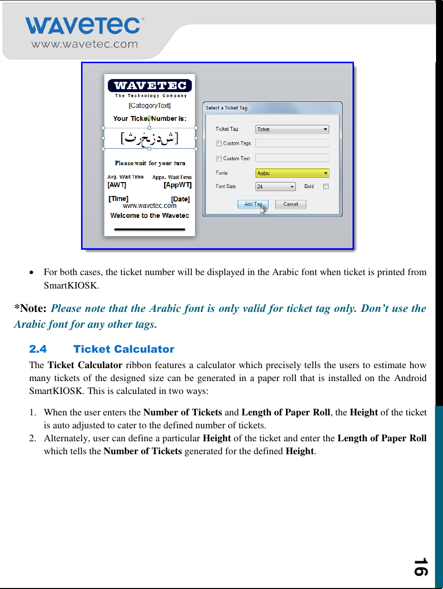    16   For both cases, the ticket number will be displayed in the Arabic font when ticket is printed from SmartKIOSK.  *Note: Please note that the Arabic font is only valid for ticket tag only. Don’t use the Arabic font for any other tags. 2.4 Ticket Calculator The Ticket Calculator ribbon features a calculator which precisely tells the users to estimate how many tickets of the designed size can be generated in a paper roll that is installed on the  Android SmartKIOSK. This is calculated in two ways: 1. When the user enters the Number of Tickets and Length of Paper Roll, the Height of the ticket is auto adjusted to cater to the defined number of tickets. 2. Alternately, user can define a particular Height of the ticket and enter the Length of Paper Roll which tells the Number of Tickets generated for the defined Height.      