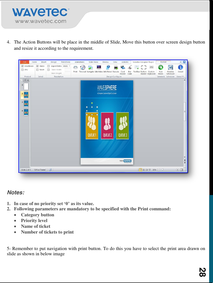    28  4. The Action Buttons will be place in the middle of Slide, Move this button over screen design button and resize it according to the requirement.  Notes: 1. In case of no priority set ‘0’ as its value. 2. Following parameters are mandatory to be specified with the Print command:  Category button  Priority level  Name of ticket  Number of tickets to print  5- Remember to put navigation with print button. To do this you have to select the print area drawn on slide as shown in below image    