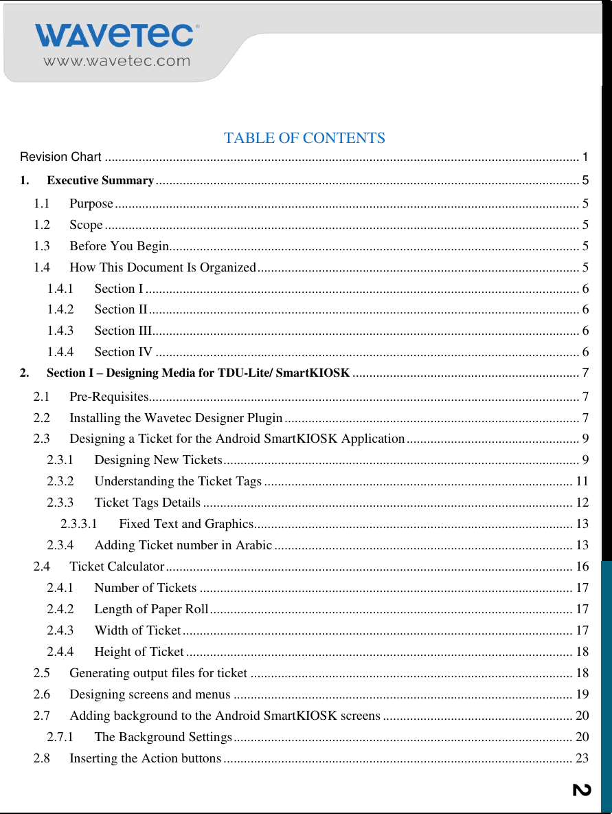    2  TABLE OF CONTENTS Revision Chart ............................................................................................................................................ 1 1. Executive Summary ............................................................................................................................. 5 1.1 Purpose ......................................................................................................................................... 5 1.2 Scope ............................................................................................................................................ 5 1.3 Before You Begin......................................................................................................................... 5 1.4 How This Document Is Organized ............................................................................................... 5 1.4.1 Section I ................................................................................................................................ 6 1.4.2 Section II ............................................................................................................................... 6 1.4.3 Section III.............................................................................................................................. 6 1.4.4 Section IV ............................................................................................................................. 6 2. Section I – Designing Media for TDU-Lite/ SmartKIOSK ................................................................... 7 2.1 Pre-Requisites............................................................................................................................... 7 2.2 Installing the Wavetec Designer Plugin ....................................................................................... 7 2.3 Designing a Ticket for the Android SmartKIOSK Application ................................................... 9 2.3.1 Designing New Tickets ......................................................................................................... 9 2.3.2 Understanding the Ticket Tags ........................................................................................... 11 2.3.3 Ticket Tags Details ............................................................................................................. 12 2.3.3.1 Fixed Text and Graphics .............................................................................................. 13 2.3.4 Adding Ticket number in Arabic ........................................................................................ 13 2.4 Ticket Calculator ........................................................................................................................ 16 2.4.1 Number of Tickets .............................................................................................................. 17 2.4.2 Length of Paper Roll ........................................................................................................... 17 2.4.3 Width of Ticket ................................................................................................................... 17 2.4.4 Height of Ticket .................................................................................................................. 18 2.5 Generating output files for ticket ............................................................................................... 18 2.6 Designing screens and menus .................................................................................................... 19 2.7 Adding background to the Android SmartKIOSK screens ........................................................ 20 2.7.1 The Background Settings .................................................................................................... 20 2.8 Inserting the Action buttons ....................................................................................................... 23 