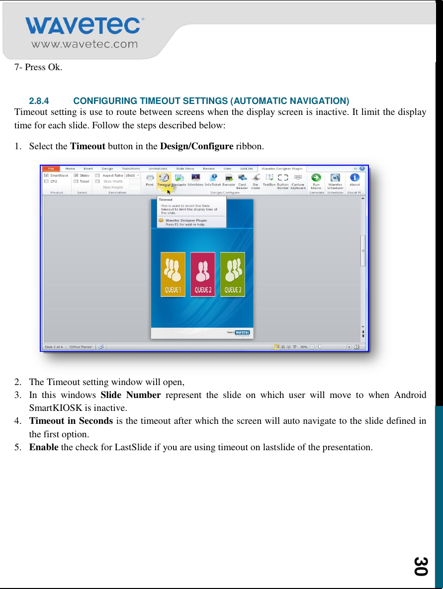    30 7- Press Ok.  2.8.4  CONFIGURING TIMEOUT SETTINGS (AUTOMATIC NAVIGATION) Timeout setting is use to route between screens when the display screen is inactive. It limit the display time for each slide. Follow the steps described below: 1. Select the Timeout button in the Design/Configure ribbon. 2. The Timeout setting window will open,  3. In  this  windows  Slide  Number  represent  the  slide  on  which  user  will  move  to  when  Android SmartKIOSK is inactive. 4. Timeout in Seconds is the timeout after which the screen will auto navigate to the slide defined in the first option. 5. Enable the check for LastSlide if you are using timeout on lastslide of the presentation. 