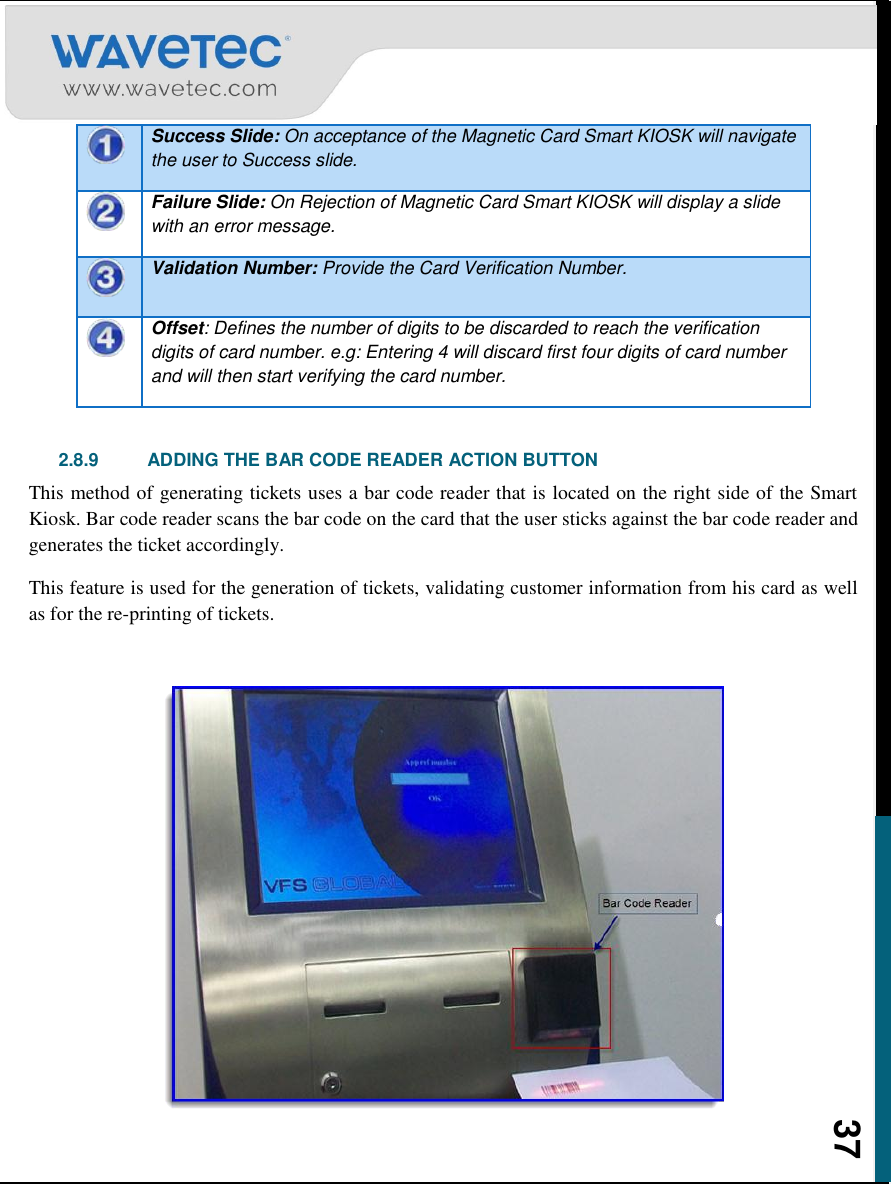    37  Success Slide: On acceptance of the Magnetic Card Smart KIOSK will navigate the user to Success slide.  Failure Slide: On Rejection of Magnetic Card Smart KIOSK will display a slide with an error message.  Validation Number: Provide the Card Verification Number.  Offset: Defines the number of digits to be discarded to reach the verification digits of card number. e.g: Entering 4 will discard first four digits of card number and will then start verifying the card number.  2.8.9  ADDING THE BAR CODE READER ACTION BUTTON This method of generating tickets uses a bar code reader that is located on the right side of the Smart Kiosk. Bar code reader scans the bar code on the card that the user sticks against the bar code reader and generates the ticket accordingly. This feature is used for the generation of tickets, validating customer information from his card as well as for the re-printing of tickets.   