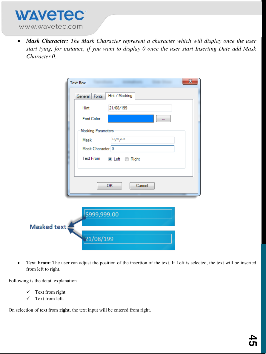    45  Mask Character: The Mask Character represent a character which will display once the user start tying, for instance, if you want to display 0 once the user start Inserting Date add Mask Character 0.        Text From: The user can adjust the position of the insertion of the text. If Left is selected, the text will be inserted from left to right. Following is the detail explanation  Text from right.  Text from left. On selection of text from right, the text input will be entered from right. 