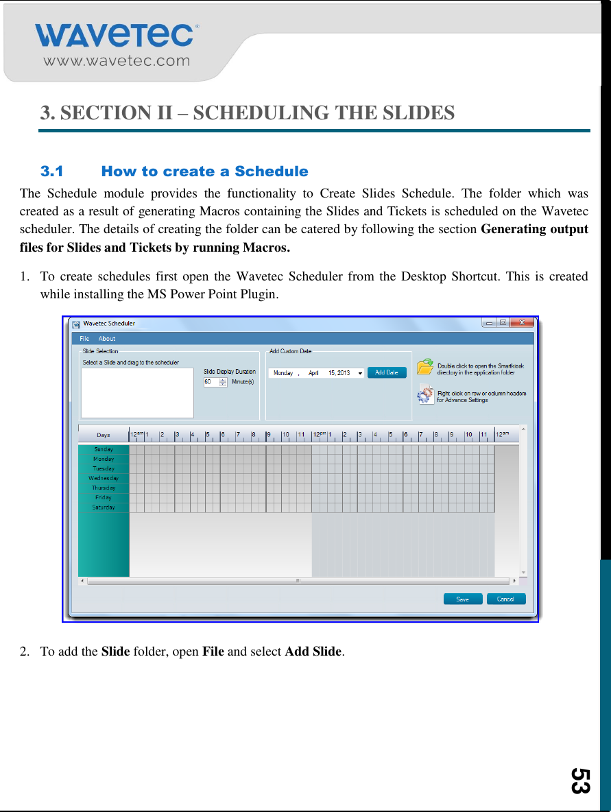    53 3. SECTION II – SCHEDULING THE SLIDES  3.1 How to create a Schedule The  Schedule  module  provides  the  functionality  to  Create  Slides  Schedule.  The  folder  which  was created as a result of generating Macros containing the Slides and Tickets is scheduled on the Wavetec scheduler. The details of creating the folder can be catered by following the section Generating output files for Slides and Tickets by running Macros. 1. To create schedules first open the  Wavetec Scheduler from the Desktop Shortcut. This is created while installing the MS Power Point Plugin.   2. To add the Slide folder, open File and select Add Slide. 