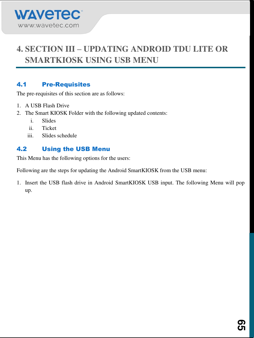    65 4. SECTION III – UPDATING ANDROID TDU LITE OR SMARTKIOSK USING USB MENU  4.1 Pre-Requisites The pre-requisites of this section are as follows:  1. A USB Flash Drive  2. The Smart KIOSK Folder with the following updated contents: i. Slides ii. Ticket  iii. Slides schedule 4.2 Using the USB Menu This Menu has the following options for the users: Following are the steps for updating the Android SmartKIOSK from the USB menu: 1. Insert the USB flash drive in Android  SmartKIOSK USB input. The following Menu will pop up.  