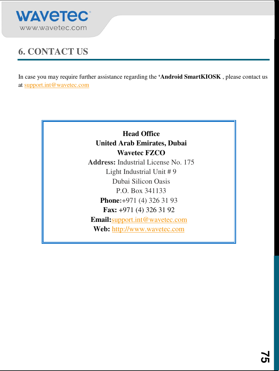    75 6. CONTACT US  In case you may require further assistance regarding the ‘Android SmartKIOSK , please contact us at support.int@wavetec.com    Head Office United Arab Emirates, Dubai Wavetec FZCO Address: Industrial License No. 175 Light Industrial Unit # 9 Dubai Silicon Oasis P.O. Box 341133 Phone:+971 (4) 326 31 93 Fax: +971 (4) 326 31 92 Email:support.int@wavetec.com Web: http://www.wavetec.com       