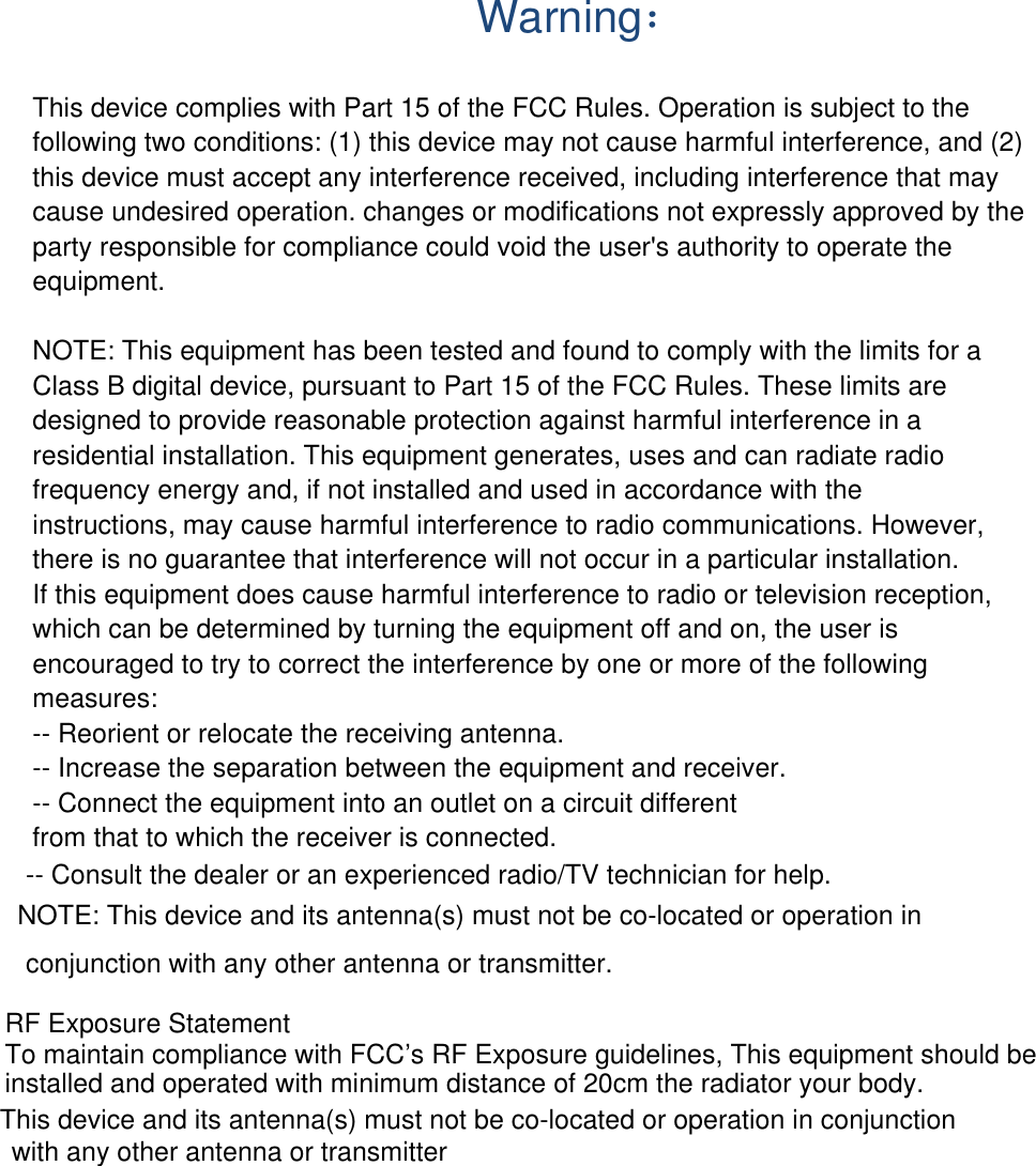  Warning： This device complies with Part 15 of the FCC Rules. Operation is subject to the following two conditions: (1) this device may not cause harmful interference, and (2) this device must accept any interference received, including interference that may cause undesired operation. changes or modifications not expressly approved by the party responsible for compliance could void the user&apos;s authority to operate the equipment.  NOTE: This equipment has been tested and found to comply with the limits for a Class B digital device, pursuant to Part 15 of the FCC Rules. These limits are designed to provide reasonable protection against harmful interference in a residential installation. This equipment generates, uses and can radiate radio frequency energy and, if not installed and used in accordance with the instructions, may cause harmful interference to radio communications. However, there is no guarantee that interference will not occur in a particular installation. If this equipment does cause harmful interference to radio or television reception, which can be determined by turning the equipment off and on, the user is encouraged to try to correct the interference by one or more of the following measures: -- Reorient or relocate the receiving antenna. -- Increase the separation between the equipment and receiver. -- Connect the equipment into an outlet on a circuit different from that to which the receiver is connected. -- Consult the dealer or an experienced radio/TV technician for help.  NOTE: This device and its antenna(s) must not be co-located or operation in conjunction with any other antenna or transmitter. RF Exposure StatementTo maintain compliance with FCC’s RF Exposure guidelines, This equipment should beinstalled and operated with minimum distance of 20cm the radiator your body. This device and its antenna(s) must not be co-located or operation in conjunctionwith any other antenna or transmitter