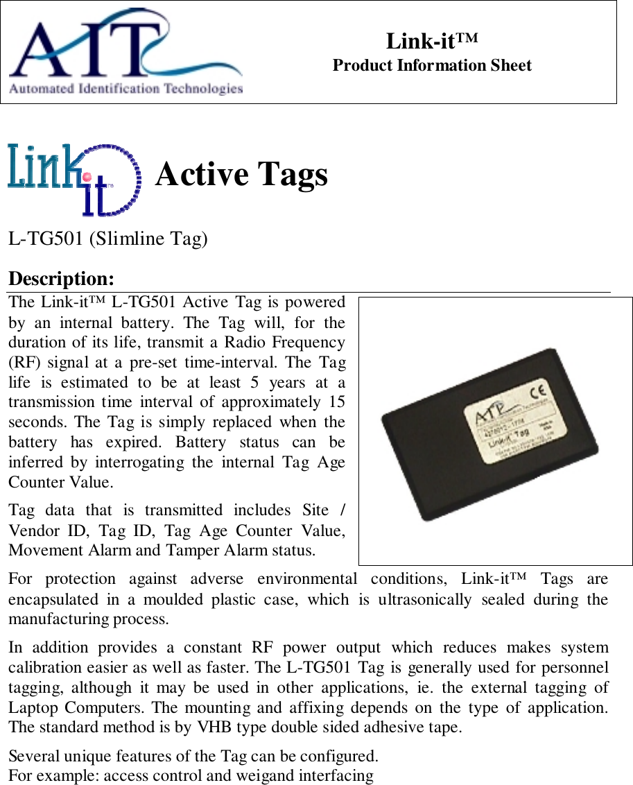 Link-it™Product Information SheetActive TagsL-TG501 (Slimline Tag)Description:The Link-it™ L-TG501 Active Tag is poweredby an internal battery. The Tag will, for theduration of its life, transmit a Radio Frequency(RF) signal at a pre-set time-interval. The Taglife is estimated to be at least 5 years at atransmission time interval of approximately 15seconds. The Tag is simply replaced when thebattery has expired. Battery status can beinferred by interrogating the internal Tag AgeCounter Value.Tag data that is transmitted includes Site /Vendor ID, Tag ID, Tag Age Counter Value,Movement Alarm and Tamper Alarm status.For protection against adverse environmental conditions, Link-it™ Tags areencapsulated in a moulded plastic case, which is ultrasonically sealed during themanufacturing process.In addition provides a constant RF power output which reduces makes systemcalibration easier as well as faster. The L-TG501 Tag is generally used for personneltagging, although it may be used in other applications, ie. the external tagging ofLaptop Computers. The mounting and affixing depends on the type of application.The standard method is by VHB type double sided adhesive tape.Several unique features of the Tag can be configured.For example: access control and weigand interfacing