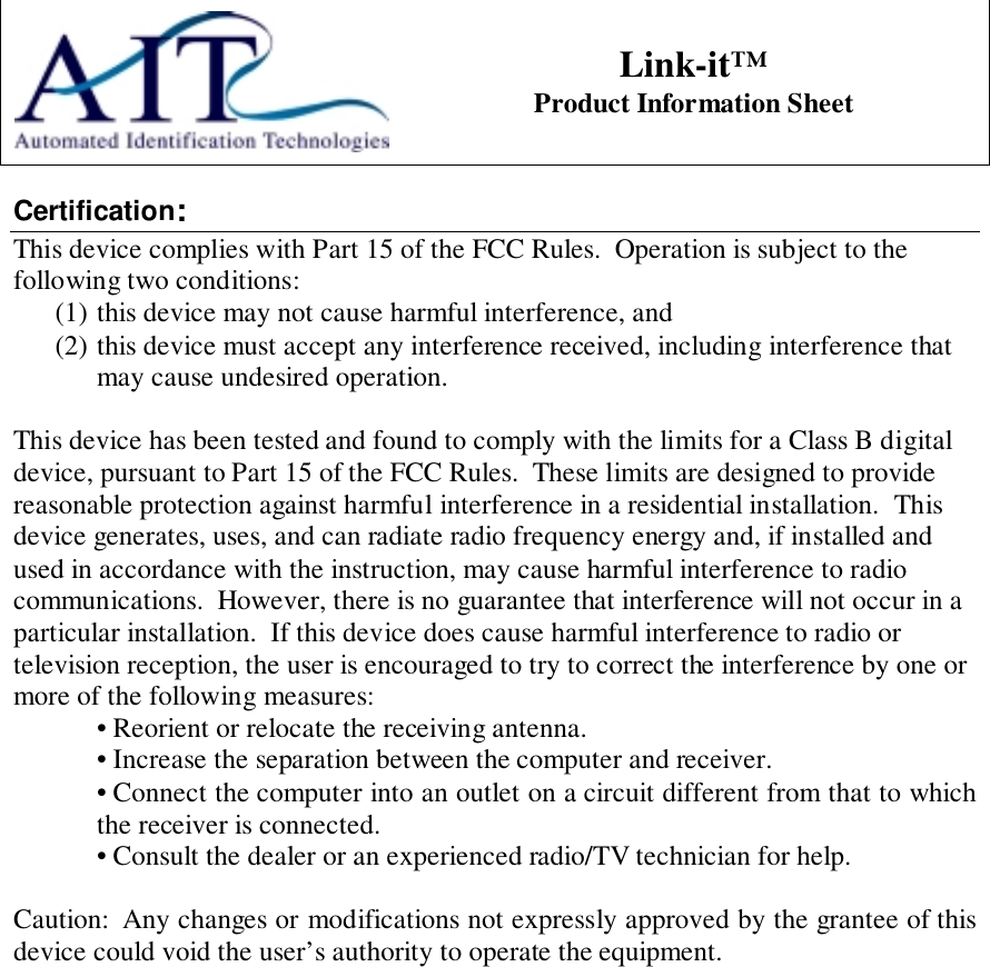 Link-it™Product Information SheetCertification:This device complies with Part 15 of the FCC Rules.  Operation is subject to thefollowing two conditions:(1) this device may not cause harmful interference, and(2) this device must accept any interference received, including interference thatmay cause undesired operation.This device has been tested and found to comply with the limits for a Class B digitaldevice, pursuant to Part 15 of the FCC Rules.  These limits are designed to providereasonable protection against harmful interference in a residential installation.  Thisdevice generates, uses, and can radiate radio frequency energy and, if installed andused in accordance with the instruction, may cause harmful interference to radiocommunications.  However, there is no guarantee that interference will not occur in aparticular installation.  If this device does cause harmful interference to radio ortelevision reception, the user is encouraged to try to correct the interference by one ormore of the following measures:• Reorient or relocate the receiving antenna.• Increase the separation between the computer and receiver.• Connect the computer into an outlet on a circuit different from that to whichthe receiver is connected.• Consult the dealer or an experienced radio/TV technician for help.Caution:  Any changes or modifications not expressly approved by the grantee of thisdevice could void the user’s authority to operate the equipment.