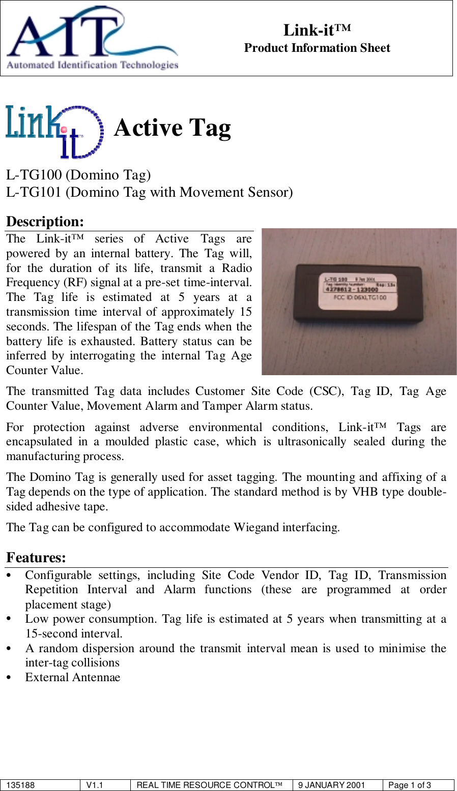 135188 V1.1 REAL TIME RESOURCE CONTROL9 JANUARY 2001 Page 1 of 3Link-it™Product Information SheetActive TagL-TG100 (Domino Tag)L-TG101 (Domino Tag with Movement Sensor)Description:The Link-it™ series of Active Tags arepowered by an internal battery. The Tag will,for the duration of its life, transmit a RadioFrequency (RF) signal at a pre-set time-interval.The Tag life is estimated at 5 years at atransmission time interval of approximately 15seconds. The lifespan of the Tag ends when thebattery life is exhausted. Battery status can beinferred by interrogating the internal Tag AgeCounter Value.The transmitted Tag data includes Customer Site Code (CSC), Tag ID, Tag AgeCounter Value, Movement Alarm and Tamper Alarm status.For protection against adverse environmental conditions, Link-it™ Tags areencapsulated in a moulded plastic case, which is ultrasonically sealed during themanufacturing process.The Domino Tag is generally used for asset tagging. The mounting and affixing of aTag depends on the type of application. The standard method is by VHB type double-sided adhesive tape.The Tag can be configured to accommodate Wiegand interfacing.Features:• Configurable settings, including Site Code Vendor ID, Tag ID, TransmissionRepetition Interval and Alarm functions (these are programmed at orderplacement stage)• Low power consumption. Tag life is estimated at 5 years when transmitting at a15-second interval.• A random dispersion around the transmit interval mean is used to minimise theinter-tag collisions• External Antennae