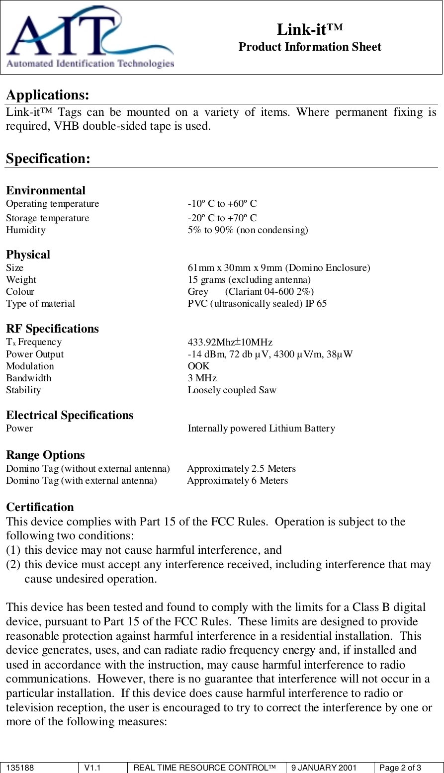 135188 V1.1 REAL TIME RESOURCE CONTROL9 JANUARY 2001 Page 2 of 3Link-it™Product Information SheetApplications:Link-it™ Tags can be mounted on a variety of items. Where permanent fixing isrequired, VHB double-sided tape is used.Specification:EnvironmentalOperating temperature -10º C to +60º CStorage temperature -20º C to +70º CHumidity 5% to 90% (non condensing)PhysicalSize 61mm x 30mm x 9mm (Domino Enclosure)Weight 15 grams (excluding antenna)Colour Grey (Clariant 04-600 2%)Type of material PVC (ultrasonically sealed) IP 65RF SpecificationsTx Frequency 433.92Mhz±10MHzPower Output -14 dBm, 72 db µV, 4300 µV/m, 38µWModulation OOKBandwidth 3 MHzStability Loosely coupled SawElectrical SpecificationsPower Internally powered Lithium BatteryRange OptionsDomino Tag (without external antenna) Approximately 2.5 MetersDomino Tag (with external antenna) Approximately 6 MetersCertificationThis device complies with Part 15 of the FCC Rules.  Operation is subject to thefollowing two conditions:(1) this device may not cause harmful interference, and(2) this device must accept any interference received, including interference that maycause undesired operation.This device has been tested and found to comply with the limits for a Class B digitaldevice, pursuant to Part 15 of the FCC Rules.  These limits are designed to providereasonable protection against harmful interference in a residential installation.  Thisdevice generates, uses, and can radiate radio frequency energy and, if installed andused in accordance with the instruction, may cause harmful interference to radiocommunications.  However, there is no guarantee that interference will not occur in aparticular installation.  If this device does cause harmful interference to radio ortelevision reception, the user is encouraged to try to correct the interference by one ormore of the following measures: