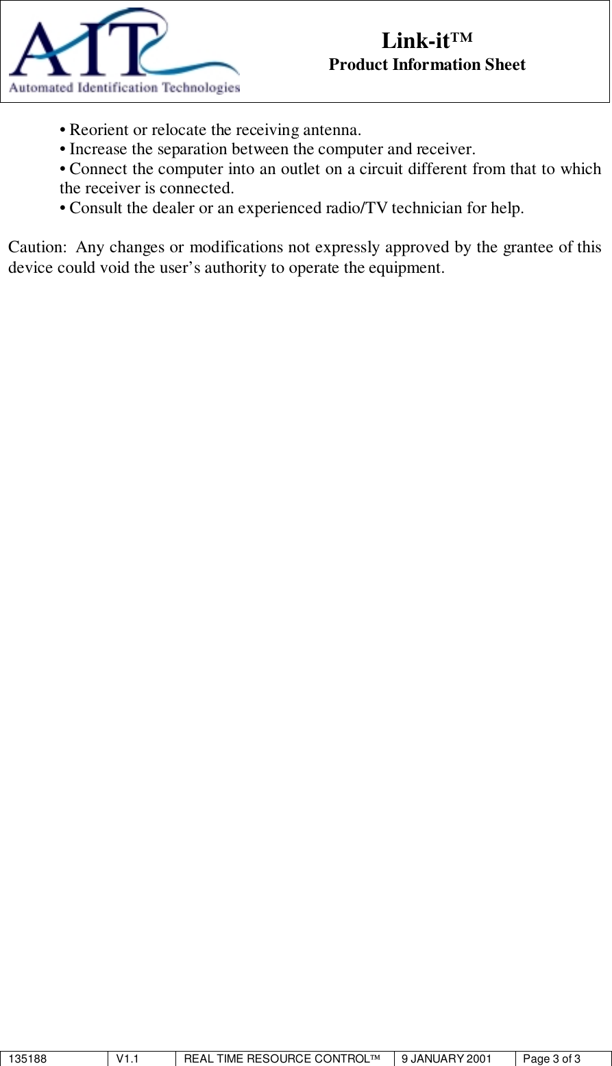 135188 V1.1 REAL TIME RESOURCE CONTROL9 JANUARY 2001 Page 3 of 3Link-it™Product Information Sheet• Reorient or relocate the receiving antenna.• Increase the separation between the computer and receiver.• Connect the computer into an outlet on a circuit different from that to whichthe receiver is connected.• Consult the dealer or an experienced radio/TV technician for help.Caution:  Any changes or modifications not expressly approved by the grantee of thisdevice could void the user’s authority to operate the equipment.