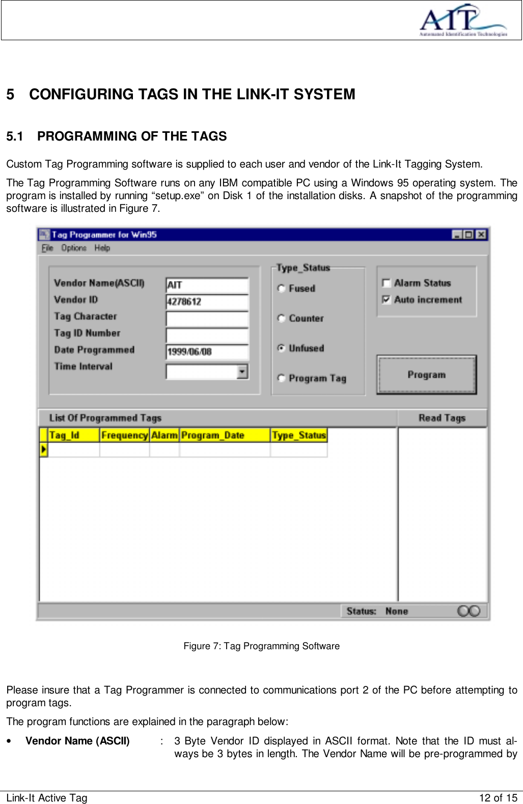 Link-It Active Tag 12 of 155  CONFIGURING TAGS IN THE LINK-IT SYSTEM5.1  PROGRAMMING OF THE TAGSCustom Tag Programming software is supplied to each user and vendor of the Link-It Tagging System.The Tag Programming Software runs on any IBM compatible PC using a Windows 95 operating system. Theprogram is installed by running “setup.exe” on Disk 1 of the installation disks. A snapshot of the programmingsoftware is illustrated in Figure 7.Figure 7: Tag Programming SoftwarePlease insure that a Tag Programmer is connected to communications port 2 of the PC before attempting toprogram tags.The program functions are explained in the paragraph below:• Vendor Name (ASCII) : 3 Byte Vendor ID displayed in ASCII format. Note that the ID must al-ways be 3 bytes in length. The Vendor Name will be pre-programmed by