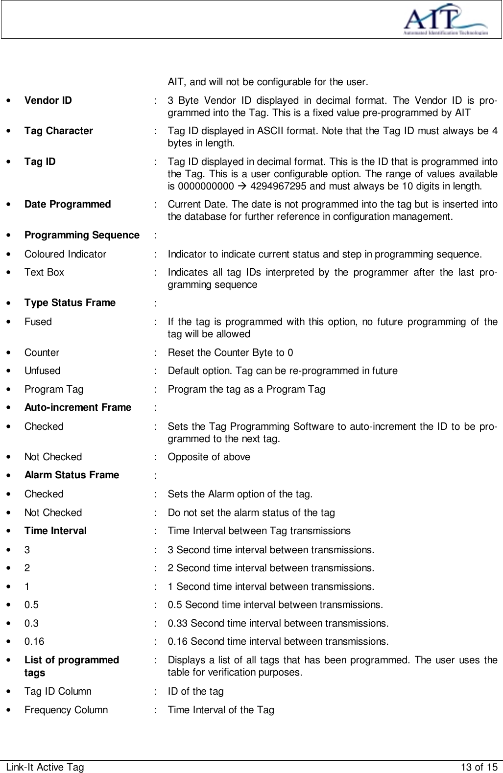 Link-It Active Tag 13 of 15AIT, and will not be configurable for the user.• Vendor ID : 3 Byte Vendor ID displayed in decimal format. The Vendor ID is pro-grammed into the Tag. This is a fixed value pre-programmed by AIT• Tag Character : Tag ID displayed in ASCII format. Note that the Tag ID must always be 4bytes in length.• Tag ID : Tag ID displayed in decimal format. This is the ID that is programmed intothe Tag. This is a user configurable option. The range of values availableis 0000000000 ! 4294967295 and must always be 10 digits in length.• Date Programmed : Current Date. The date is not programmed into the tag but is inserted intothe database for further reference in configuration management.• Programming Sequence :•  Coloured Indicator : Indicator to indicate current status and step in programming sequence.•  Text Box : Indicates all tag IDs interpreted by the programmer after the last pro-gramming sequence• Type Status Frame :•  Fused : If the tag is programmed with this option, no future programming of thetag will be allowed•  Counter : Reset the Counter Byte to 0•  Unfused : Default option. Tag can be re-programmed in future•  Program Tag : Program the tag as a Program Tag• Auto-increment Frame :•  Checked : Sets the Tag Programming Software to auto-increment the ID to be pro-grammed to the next tag.•  Not Checked : Opposite of above• Alarm Status Frame :•  Checked : Sets the Alarm option of the tag.•  Not Checked : Do not set the alarm status of the tag• Time Interval : Time Interval between Tag transmissions•  3 : 3 Second time interval between transmissions.•  2 : 2 Second time interval between transmissions.•  1 : 1 Second time interval between transmissions.•  0.5 : 0.5 Second time interval between transmissions.•  0.3 : 0.33 Second time interval between transmissions.•  0.16 : 0.16 Second time interval between transmissions.• List of programmedtags : Displays a list of all tags that has been programmed. The user uses thetable for verification purposes.•  Tag ID Column : ID of the tag•  Frequency Column : Time Interval of the Tag