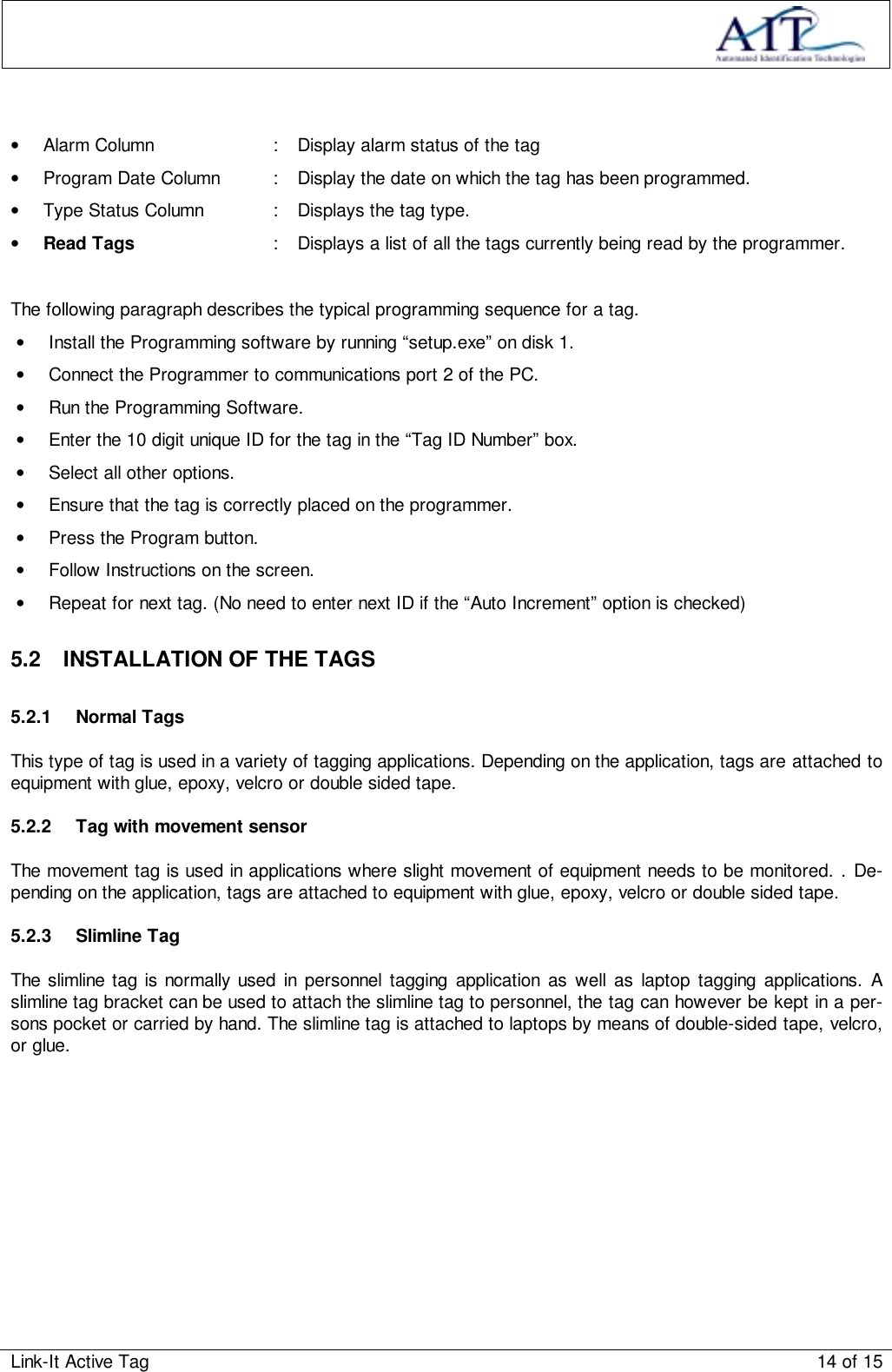 Link-It Active Tag 14 of 15•  Alarm Column : Display alarm status of the tag•  Program Date Column : Display the date on which the tag has been programmed.•  Type Status Column : Displays the tag type.• Read Tags : Displays a list of all the tags currently being read by the programmer.The following paragraph describes the typical programming sequence for a tag.•  Install the Programming software by running “setup.exe” on disk 1.•  Connect the Programmer to communications port 2 of the PC.•  Run the Programming Software.•  Enter the 10 digit unique ID for the tag in the “Tag ID Number” box.•  Select all other options.•  Ensure that the tag is correctly placed on the programmer.•  Press the Program button.•  Follow Instructions on the screen.•  Repeat for next tag. (No need to enter next ID if the “Auto Increment” option is checked)5.2  INSTALLATION OF THE TAGS5.2.1 Normal TagsThis type of tag is used in a variety of tagging applications. Depending on the application, tags are attached toequipment with glue, epoxy, velcro or double sided tape.5.2.2  Tag with movement sensorThe movement tag is used in applications where slight movement of equipment needs to be monitored. . De-pending on the application, tags are attached to equipment with glue, epoxy, velcro or double sided tape.5.2.3 Slimline TagThe slimline tag is normally used in personnel tagging application as well as laptop tagging applications. Aslimline tag bracket can be used to attach the slimline tag to personnel, the tag can however be kept in a per-sons pocket or carried by hand. The slimline tag is attached to laptops by means of double-sided tape, velcro,or glue.