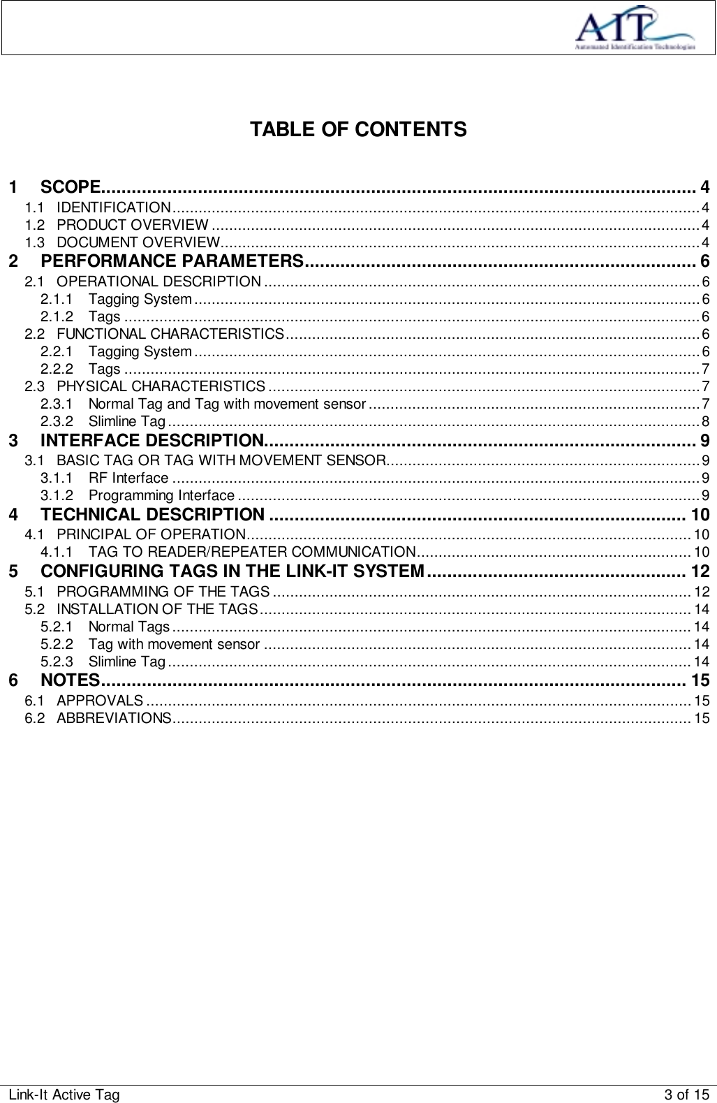 Link-It Active Tag 3 of 15TABLE OF CONTENTS1 SCOPE..................................................................................................................... 41.1 IDENTIFICATION.........................................................................................................................41.2 PRODUCT OVERVIEW ................................................................................................................41.3 DOCUMENT OVERVIEW..............................................................................................................42 PERFORMANCE PARAMETERS............................................................................. 62.1 OPERATIONAL DESCRIPTION....................................................................................................62.1.1 Tagging System....................................................................................................................62.1.2 Tags ....................................................................................................................................62.2 FUNCTIONAL CHARACTERISTICS...............................................................................................62.2.1 Tagging System....................................................................................................................62.2.2 Tags ....................................................................................................................................72.3 PHYSICAL CHARACTERISTICS ...................................................................................................72.3.1 Normal Tag and Tag with movement sensor............................................................................72.3.2 Slimline Tag..........................................................................................................................83 INTERFACE DESCRIPTION..................................................................................... 93.1 BASIC TAG OR TAG WITH MOVEMENT SENSOR........................................................................93.1.1 RF Interface .........................................................................................................................93.1.2 Programming Interface ..........................................................................................................94 TECHNICAL DESCRIPTION .................................................................................. 104.1 PRINCIPAL OF OPERATION......................................................................................................104.1.1 TAG TO READER/REPEATER COMMUNICATION............................................................... 105 CONFIGURING TAGS IN THE LINK-IT SYSTEM................................................... 125.1 PROGRAMMING OF THE TAGS ................................................................................................125.2 INSTALLATION OF THE TAGS................................................................................................... 145.2.1 Normal Tags.......................................................................................................................145.2.2 Tag with movement sensor ..................................................................................................145.2.3 Slimline Tag........................................................................................................................146 NOTES................................................................................................................... 156.1 APPROVALS ............................................................................................................................. 156.2 ABBREVIATIONS....................................................................................................................... 15