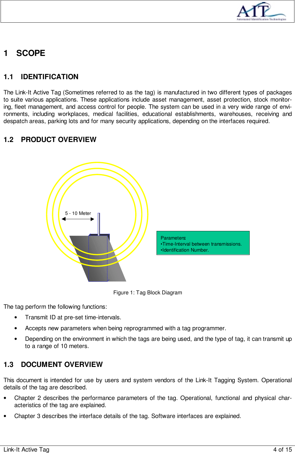 Link-It Active Tag 4 of 151 SCOPE1.1 IDENTIFICATIONThe Link-It Active Tag (Sometimes referred to as the tag) is manufactured in two different types of packagesto suite various applications. These applications include asset management, asset protection, stock monitor-ing, fleet management, and access control for people. The system can be used in a very wide range of envi-ronments, including workplaces, medical facilities, educational establishments, warehouses, receiving anddespatch areas, parking lots and for many security applications, depending on the interfaces required.1.2 PRODUCT OVERVIEWParameters:•Time-Interval between transmissions.•Identification Number.5 - 10 MeterFigure 1: Tag Block DiagramThe tag perform the following functions:•  Transmit ID at pre-set time-intervals.•  Accepts new parameters when being reprogrammed with a tag programmer.•  Depending on the environment in which the tags are being used, and the type of tag, it can transmit upto a range of 10 meters.1.3 DOCUMENT OVERVIEWThis document is intended for use by users and system vendors of the Link-It Tagging System. Operationaldetails of the tag are described.•  Chapter 2 describes the performance parameters of the tag. Operational, functional and physical char-acteristics of the tag are explained.•  Chapter 3 describes the interface details of the tag. Software interfaces are explained.