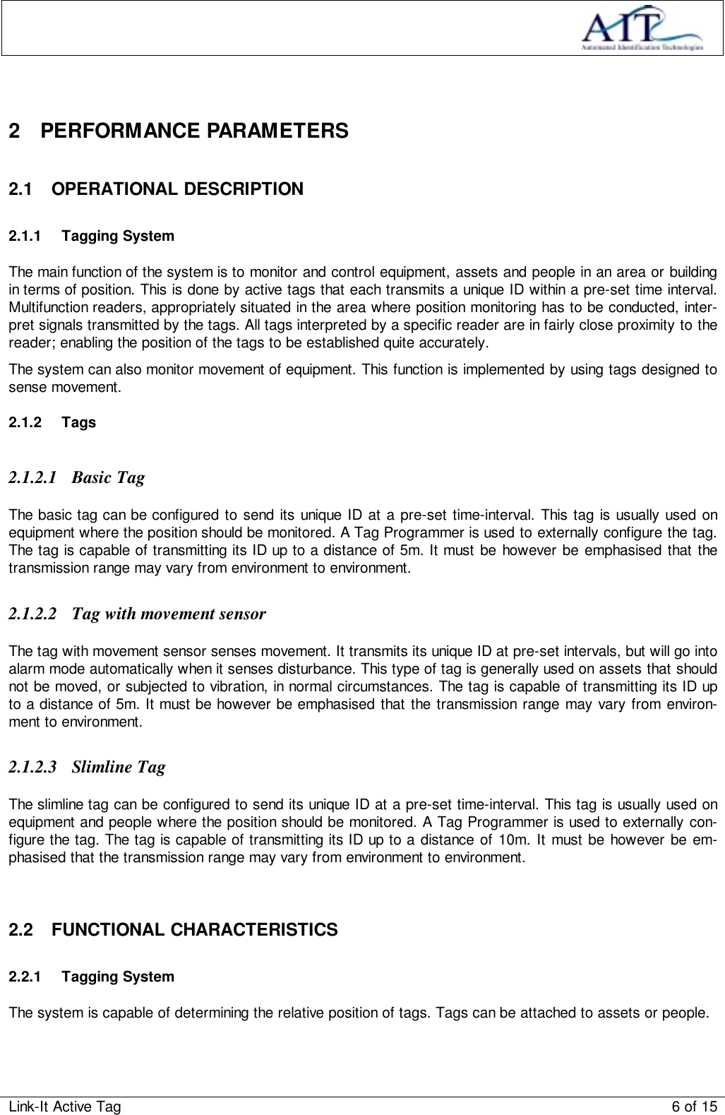 Link-It Active Tag 6 of 152 PERFORMANCE PARAMETERS2.1 OPERATIONAL DESCRIPTION2.1.1 Tagging SystemThe main function of the system is to monitor and control equipment, assets and people in an area or buildingin terms of position. This is done by active tags that each transmits a unique ID within a pre-set time interval.Multifunction readers, appropriately situated in the area where position monitoring has to be conducted, inter-pret signals transmitted by the tags. All tags interpreted by a specific reader are in fairly close proximity to thereader; enabling the position of the tags to be established quite accurately.The system can also monitor movement of equipment. This function is implemented by using tags designed tosense movement.2.1.2 Tags2.1.2.1 Basic TagThe basic tag can be configured to send its unique ID at a pre-set time-interval. This tag is usually used onequipment where the position should be monitored. A Tag Programmer is used to externally configure the tag.The tag is capable of transmitting its ID up to a distance of 5m. It must be however be emphasised that thetransmission range may vary from environment to environment.2.1.2.2 Tag with movement sensorThe tag with movement sensor senses movement. It transmits its unique ID at pre-set intervals, but will go intoalarm mode automatically when it senses disturbance. This type of tag is generally used on assets that shouldnot be moved, or subjected to vibration, in normal circumstances. The tag is capable of transmitting its ID upto a distance of 5m. It must be however be emphasised that the transmission range may vary from environ-ment to environment.2.1.2.3 Slimline TagThe slimline tag can be configured to send its unique ID at a pre-set time-interval. This tag is usually used onequipment and people where the position should be monitored. A Tag Programmer is used to externally con-figure the tag. The tag is capable of transmitting its ID up to a distance of 10m. It must be however be em-phasised that the transmission range may vary from environment to environment.2.2 FUNCTIONAL CHARACTERISTICS2.2.1 Tagging SystemThe system is capable of determining the relative position of tags. Tags can be attached to assets or people.