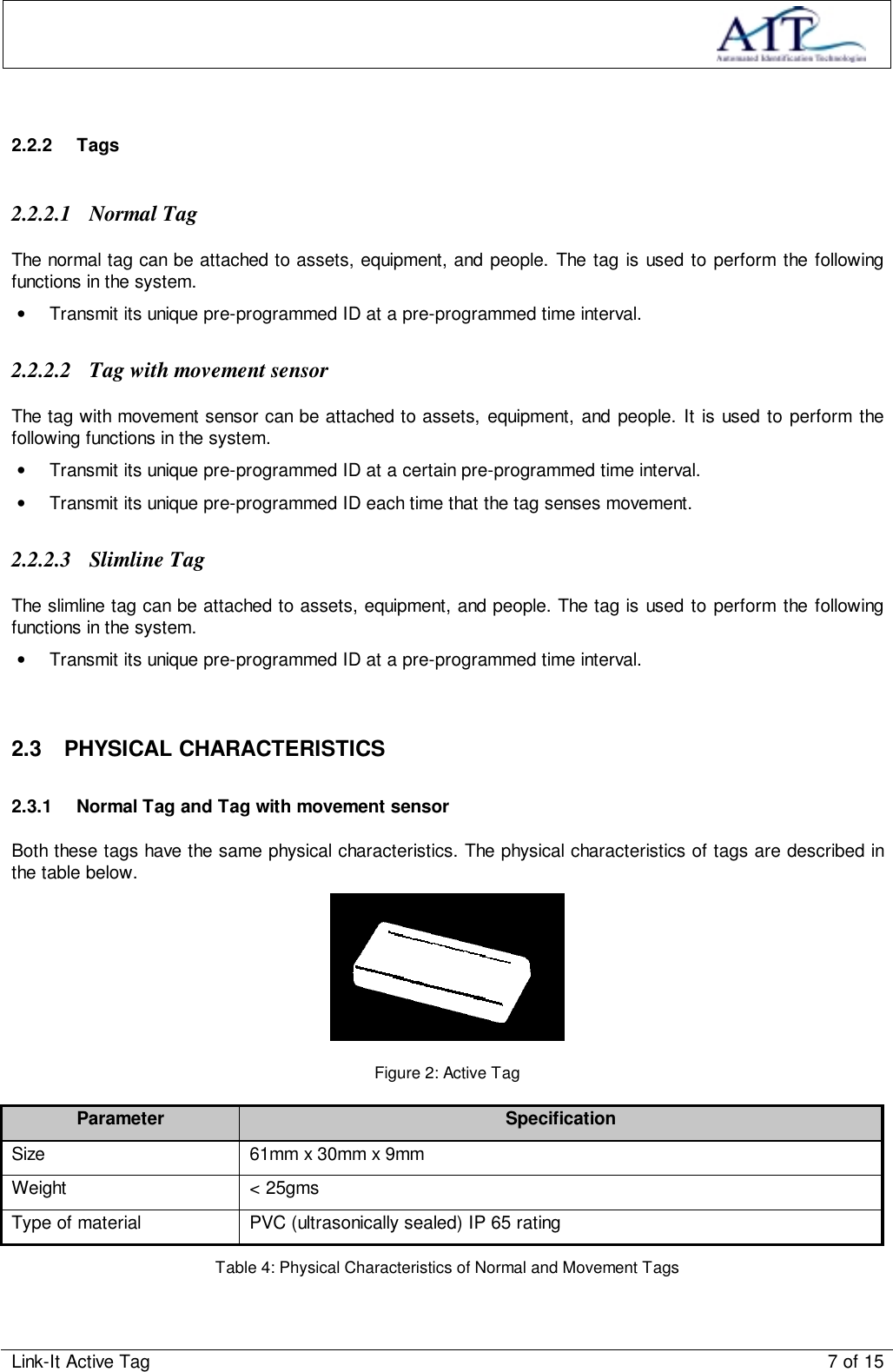 Link-It Active Tag 7 of 152.2.2 Tags2.2.2.1 Normal TagThe normal tag can be attached to assets, equipment, and people. The tag is used to perform the followingfunctions in the system.•  Transmit its unique pre-programmed ID at a pre-programmed time interval.2.2.2.2 Tag with movement sensorThe tag with movement sensor can be attached to assets, equipment, and people. It is used to perform thefollowing functions in the system.•  Transmit its unique pre-programmed ID at a certain pre-programmed time interval.•  Transmit its unique pre-programmed ID each time that the tag senses movement.2.2.2.3 Slimline TagThe slimline tag can be attached to assets, equipment, and people. The tag is used to perform the followingfunctions in the system.•  Transmit its unique pre-programmed ID at a pre-programmed time interval.2.3 PHYSICAL CHARACTERISTICS2.3.1  Normal Tag and Tag with movement sensorBoth these tags have the same physical characteristics. The physical characteristics of tags are described inthe table below.Figure 2: Active TagParameter SpecificationSize 61mm x 30mm x 9mmWeight &lt; 25gmsType of material PVC (ultrasonically sealed) IP 65 ratingTable 4: Physical Characteristics of Normal and Movement Tags