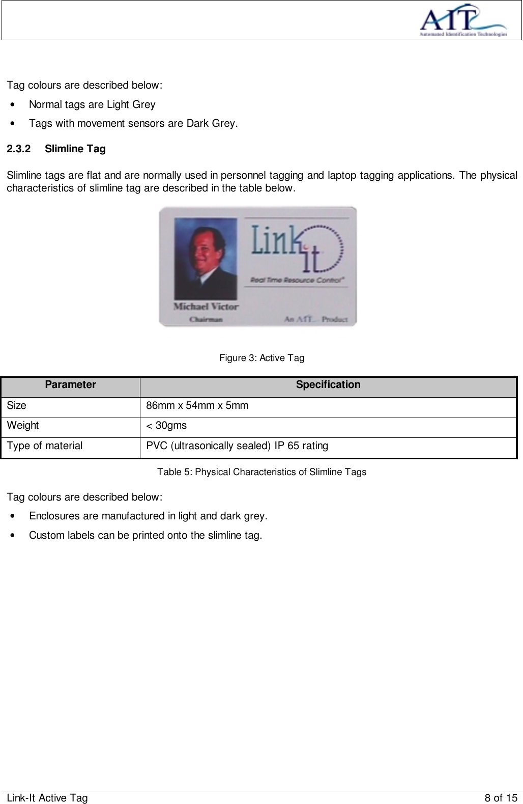 Link-It Active Tag 8 of 15Tag colours are described below:•  Normal tags are Light Grey•  Tags with movement sensors are Dark Grey.2.3.2 Slimline TagSlimline tags are flat and are normally used in personnel tagging and laptop tagging applications. The physicalcharacteristics of slimline tag are described in the table below.Figure 3: Active TagParameter SpecificationSize 86mm x 54mm x 5mmWeight &lt; 30gmsType of material PVC (ultrasonically sealed) IP 65 ratingTable 5: Physical Characteristics of Slimline TagsTag colours are described below:•  Enclosures are manufactured in light and dark grey.•  Custom labels can be printed onto the slimline tag.